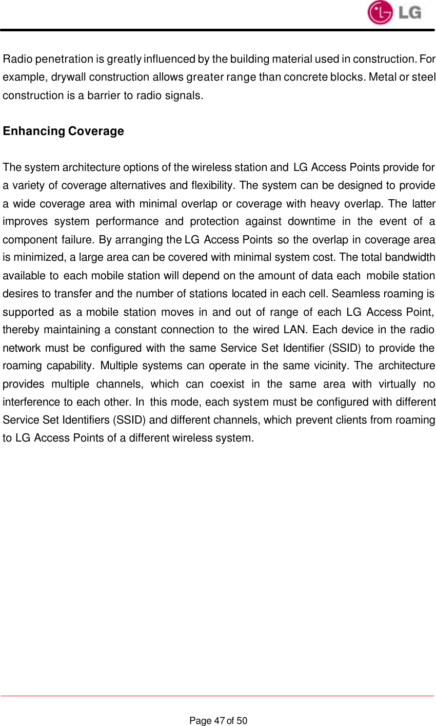                    Page 47 of 50Radio penetration is greatly influenced by the building material used in construction. For example, drywall construction allows greater range than concrete blocks. Metal or steel construction is a barrier to radio signals.  Enhancing Coverage  The system architecture options of the wireless station and LG Access Points provide for a variety of coverage alternatives and flexibility. The system can be designed to provide a wide coverage area with minimal overlap or coverage with heavy overlap. The latter improves system performance and protection against downtime in the event of a component failure. By arranging the LG Access Points so the overlap in coverage area is minimized, a large area can be covered with minimal system cost. The total bandwidth available to each mobile station will depend on the amount of data each  mobile station desires to transfer and the number of stations located in each cell. Seamless roaming is supported as a mobile station moves in and out of range of each LG  Access Point, thereby maintaining a constant connection to the wired LAN. Each device in the radio network must be configured with the same Service Set Identifier (SSID) to provide the roaming capability. Multiple systems can operate in the same vicinity. The architecture provides multiple channels, which can coexist in the same area with virtually no interference to each other. In  this mode, each system must be configured with different Service Set Identifiers (SSID) and different channels, which prevent clients from roaming to LG Access Points of a different wireless system.  