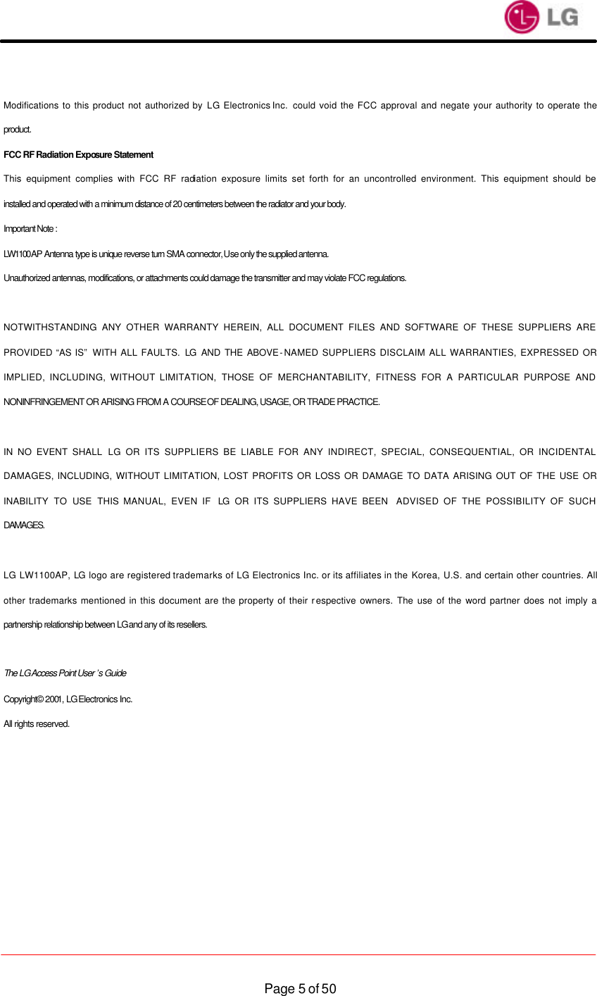                    Page 5 of 50 Modifications to this product not authorized by LG Electronics Inc.  could void the FCC approval and negate your authority to operate the product.   FCC RF Radiation Exposure Statement   This equipment complies with FCC RF radiation exposure limits set forth for an uncontrolled environment. This equipment should be installed and operated with a minimum distance of 20 centimeters between the radiator and your body. Important Note :   LW1100AP Antenna type is unique reverse turn SMA connector, Use only the supplied antenna.   Unauthorized antennas, modifications, or attachments could damage the transmitter and may violate FCC regulations.  NOTWITHSTANDING ANY OTHER WARRANTY HEREIN, ALL DOCUMENT FILES AND SOFTWARE OF THESE SUPPLIERS ARE PROVIDED “AS IS”  WITH ALL FAULTS. LG AND THE ABOVE-NAMED SUPPLIERS DISCLAIM ALL WARRANTIES, EXPRESSED OR IMPLIED, INCLUDING, WITHOUT LIMITATION, THOSE OF MERCHANTABILITY, FITNESS FOR A PARTICULAR PURPOSE AND NONINFRINGEMENT OR ARISING FROM A COURSE OF DEALING, USAGE, OR TRADE PRACTICE.  IN NO EVENT SHALL LG OR ITS SUPPLIERS BE LIABLE FOR ANY INDIRECT, SPECIAL, CONSEQUENTIAL, OR INCIDENTAL DAMAGES, INCLUDING, WITHOUT LIMITATION, LOST PROFITS OR LOSS OR DAMAGE TO DATA ARISING OUT OF THE USE OR INABILITY TO USE THIS MANUAL, EVEN IF  LG OR ITS SUPPLIERS HAVE BEEN  ADVISED OF THE POSSIBILITY OF SUCH DAMAGES.  LG LW1100AP, LG logo are registered trademarks of LG Electronics Inc. or its affiliates in the Korea, U.S. and certain other countries. All other trademarks mentioned in this document are the property of their respective owners. The use of the word partner does not imply a partnership relationship between LG and any of its resellers.  The LG Access Point User ’s Guide Copyright© 2001, LG Electronics Inc. All rights reserved. 