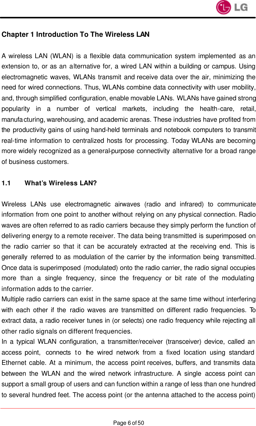                    Page 6 of 50Chapter 1 Introduction To The Wireless LAN   A wireless LAN (WLAN) is a flexible data communication system implemented as an extension to, or as an alternative for, a wired LAN within a building or campus. Using electromagnetic waves, WLANs transmit and receive data over the air, minimizing the need for wired connections. Thus, WLANs combine data connectivity with user mobility, and, through simplified configuration, enable movable LANs. WLANs have gained strong popularity in a number of vertical markets, including the health-care, retail, manufacturing, warehousing, and academic arenas. These industries have profited from the productivity gains of using hand-held terminals and notebook computers to transmit real-time information to centralized hosts for processing. Today WLANs are becoming more widely recognized as a general-purpose connectivity alternative for a broad range of business customers.  1.1 What’s Wireless LAN?  Wireless LANs use electromagnetic airwaves (radio and infrared) to communicate information from one point to another without relying on any physical connection. Radio waves are often referred to as radio carriers because they simply perform the function of delivering energy to a remote receiver. The data being transmitted is superimposed on the radio carrier so that it can be accurately extracted at the receiving end. This is generally referred to as modulation of the carrier by the information being transmitted. Once data is superimposed (modulated) onto the radio carrier, the radio signal occupies more than a single frequency, since the frequency or bit rate of the modulating information adds to the carrier. Multiple radio carriers can exist in the same space at the same time without interfering with each other if the radio waves are transmitted on different radio frequencies. To extract data, a radio receiver tunes in (or selects) one radio frequency while rejecting all other radio signals on different frequencies. In a typical WLAN configuration, a transmitter/receiver (transceiver) device, called an access point,  connects to the wired network from a fixed location using standard Ethernet cable. At a minimum, the access point receives, buffers, and transmits data between the WLAN and the wired network infrastructure. A single access point can support a small group of users and can function within a range of less than one hundred to several hundred feet. The access point (or the antenna attached to the access point) 