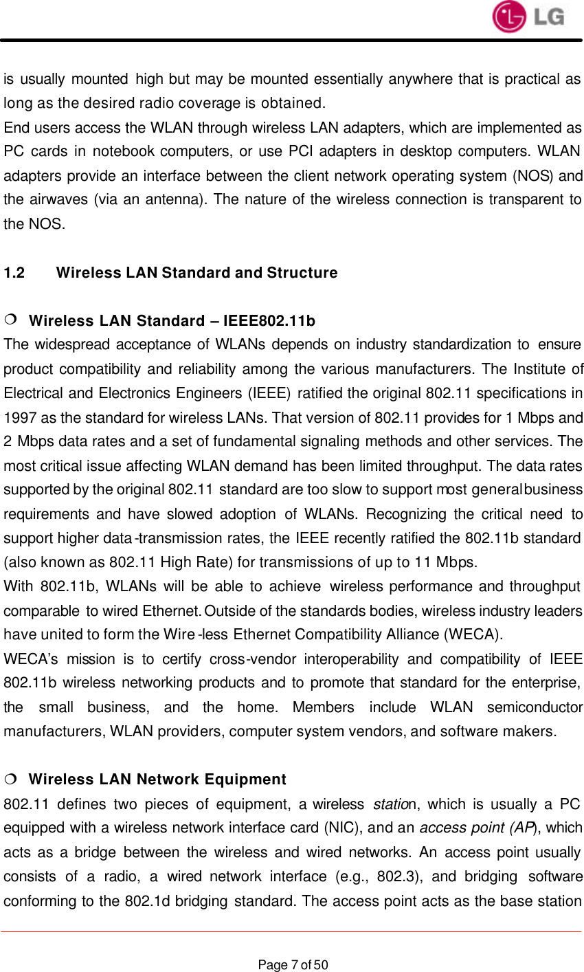                    Page 7 of 50is usually mounted high but may be mounted essentially anywhere that is practical as long as the desired radio coverage is obtained. End users access the WLAN through wireless LAN adapters, which are implemented as PC cards in notebook computers, or use PCI adapters in desktop computers. WLAN adapters provide an interface between the client network operating system (NOS) and the airwaves (via an antenna). The nature of the wireless connection is transparent to the NOS.  1.2 Wireless LAN Standard and Structure  ¦  Wireless LAN Standard – IEEE802.11b The widespread acceptance of WLANs depends on industry standardization to  ensure product compatibility and reliability among the various manufacturers. The Institute of Electrical and Electronics Engineers (IEEE) ratified the original 802.11 specifications in 1997 as the standard for wireless LANs. That version of 802.11 provides for 1 Mbps and 2 Mbps data rates and a set of fundamental signaling methods and other services. The most critical issue affecting WLAN demand has been limited throughput. The data rates supported by the original 802.11 standard are too slow to support most general business requirements and have slowed adoption of WLANs. Recognizing the critical need to support higher data-transmission rates, the IEEE recently ratified the 802.11b standard (also known as 802.11 High Rate) for transmissions of up to 11 Mbps. With 802.11b, WLANs will be able to achieve wireless performance and throughput comparable to wired Ethernet. Outside of the standards bodies, wireless industry leaders have united to form the Wire-less Ethernet Compatibility Alliance (WECA). WECA’s mission is to certify cross-vendor interoperability and compatibility of IEEE 802.11b wireless networking products and to promote that standard for the enterprise, the small business, and the home. Members include WLAN semiconductor manufacturers, WLAN providers, computer system vendors, and software makers.  ¦  Wireless LAN Network Equipment 802.11 defines two pieces of equipment, a wireless  station, which is usually a PC equipped with a wireless network interface card (NIC), and an access point (AP), which acts as a bridge between the wireless and wired networks. An access point usually consists of a radio, a wired network interface (e.g., 802.3), and bridging software conforming to the 802.1d bridging standard. The access point acts as the base station 