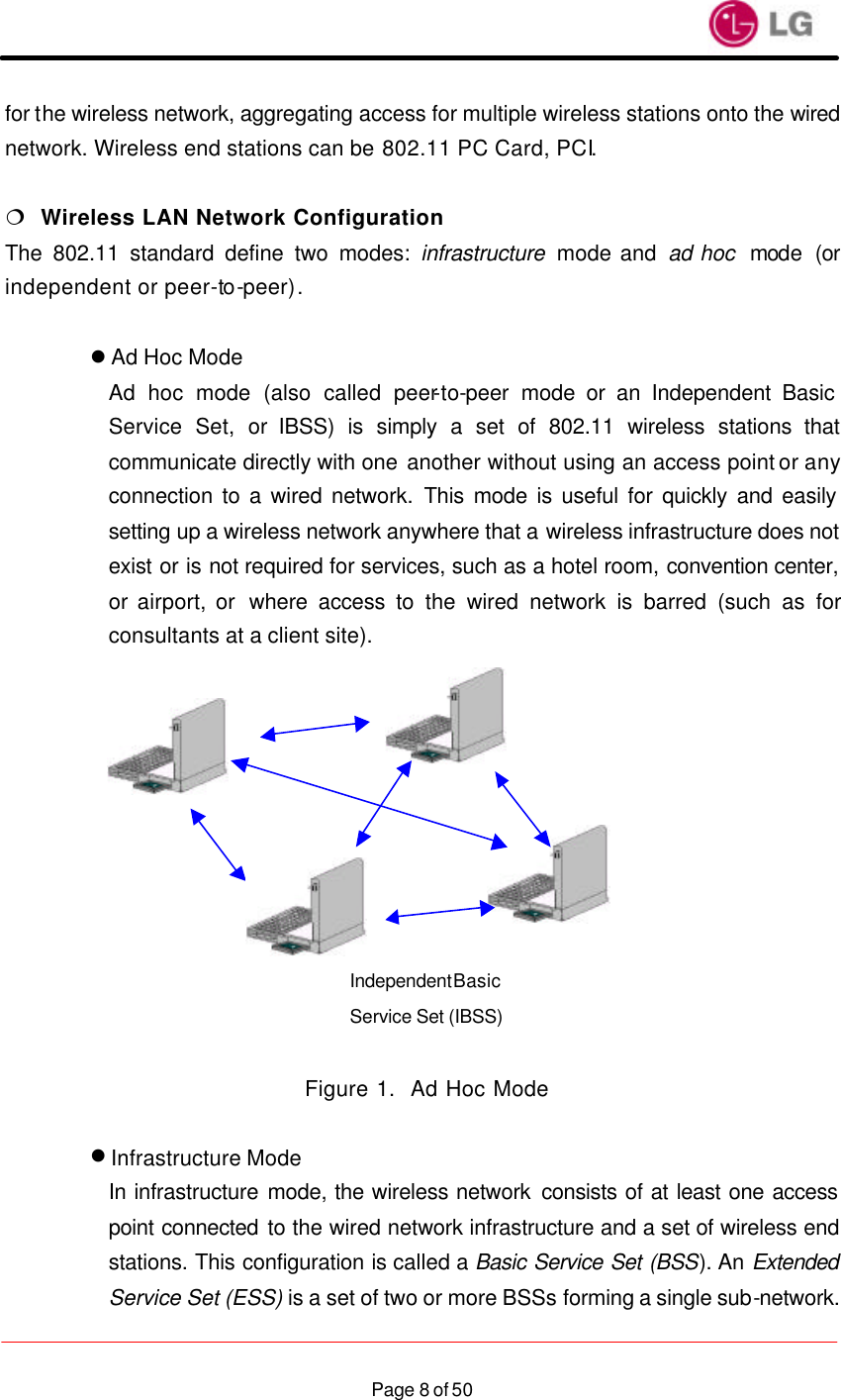                    Page 8 of 50for the wireless network, aggregating access for multiple wireless stations onto the wired network. Wireless end stations can be 802.11 PC Card, PCI.  ¦  Wireless LAN Network Configuration The 802.11 standard define two modes: infrastructure  mode and ad hoc  mode (or independent or peer-to-peer).  l Ad Hoc Mode Ad hoc mode (also called peer-to-peer mode or an Independent Basic Service Set, or IBSS) is simply a set of 802.11 wireless stations that communicate directly with one another without using an access point or any connection to a wired network. This mode is useful for quickly and easily setting up a wireless network anywhere that a wireless infrastructure does not exist or is not required for services, such as a hotel room, convention center, or airport, or  where access to the wired network is barred (such as for consultants at a client site).             Figure 1.  Ad Hoc Mode  l Infrastructure Mode In infrastructure mode, the wireless network consists of at least one access point connected to the wired network infrastructure and a set of wireless end stations. This configuration is called a Basic Service Set (BSS). An Extended Service Set (ESS) is a set of two or more BSSs forming a single sub-network. Independent Basic Service Set (IBSS)