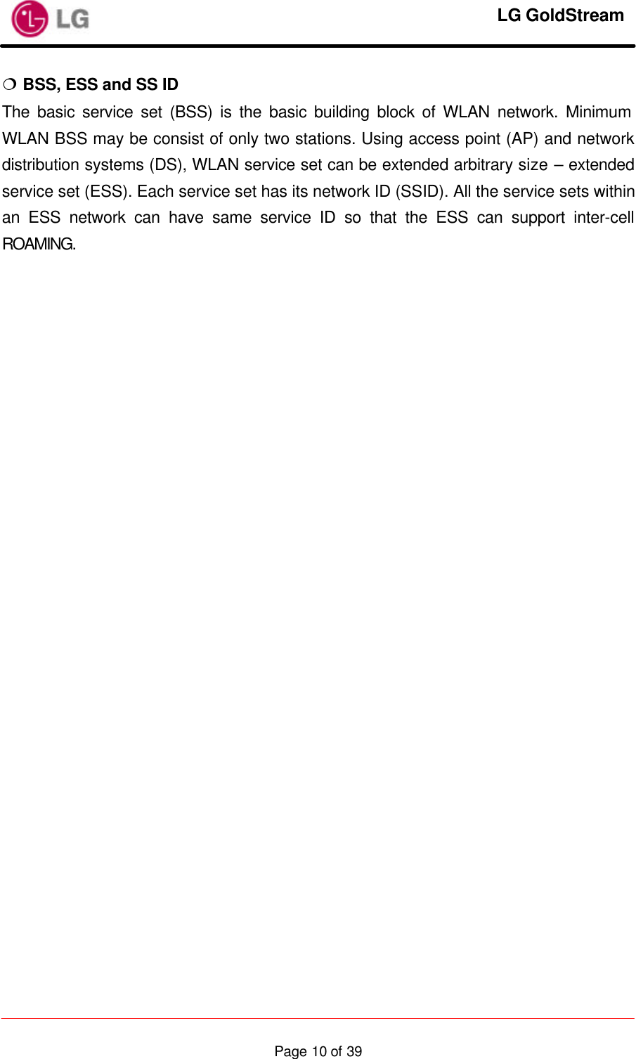     LG GoldStream  Page 10 of 39¦ BSS, ESS and SS ID The basic service set (BSS) is the basic building block of WLAN network. Minimum WLAN BSS may be consist of only two stations. Using access point (AP) and network distribution systems (DS), WLAN service set can be extended arbitrary size – extended service set (ESS). Each service set has its network ID (SSID). All the service sets within an ESS network can have same service ID so that the ESS can support inter-cell ROAMING.                            