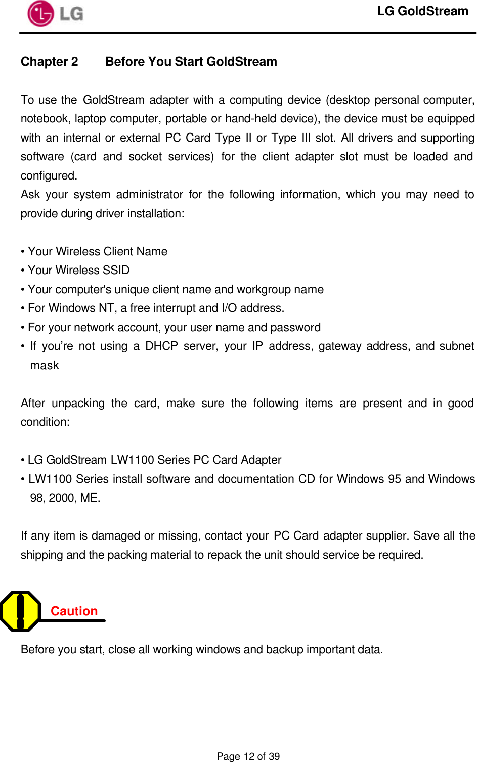     LG GoldStream  Page 12 of 39Chapter 2 Before You Start GoldStream    To use the GoldStream adapter with a computing device (desktop personal computer, notebook, laptop computer, portable or hand-held device), the device must be equipped with an internal or external PC Card Type II or Type III slot. All drivers and supporting software (card and socket services) for the client adapter slot must be loaded and configured. Ask your system administrator for the following information, which you may need to provide during driver installation:  • Your Wireless Client Name • Your Wireless SSID • Your computer&apos;s unique client name and workgroup name • For Windows NT, a free interrupt and I/O address. • For your network account, your user name and password • If you’re not using a DHCP server, your IP address, gateway address, and subnet mask  After unpacking the card, make sure the following items are present and in good condition:  • LG GoldStream LW1100 Series PC Card Adapter • LW1100 Series install software and documentation CD for Windows 95 and Windows 98, 2000, ME.  If any item is damaged or missing, contact your PC Card adapter supplier. Save all the shipping and the packing material to repack the unit should service be required.   Caution  Before you start, close all working windows and backup important data.   