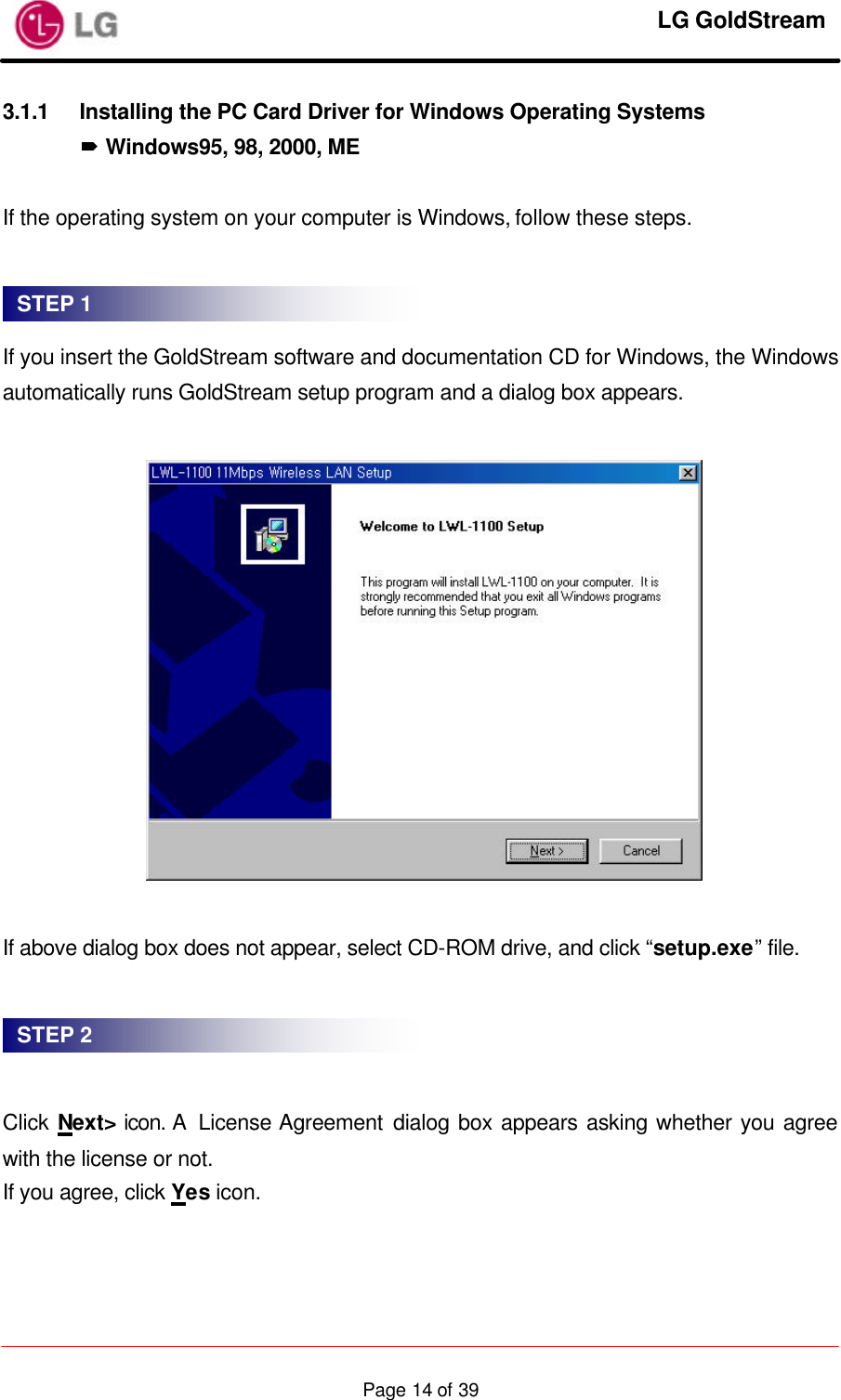     LG GoldStream  Page 14 of 393.1.1 Installing the PC Card Driver for Windows Operating Systems ´ Windows95, 98, 2000, ME  If the operating system on your computer is Windows, follow these steps.    If you insert the GoldStream software and documentation CD for Windows, the Windows automatically runs GoldStream setup program and a dialog box appears.    If above dialog box does not appear, select CD-ROM drive, and click “setup.exe” file.     Click Next&gt; icon. A  License Agreement dialog box appears asking whether you agree with the license or not. If you agree, click Yes icon.  STEP 1 STEP 2 