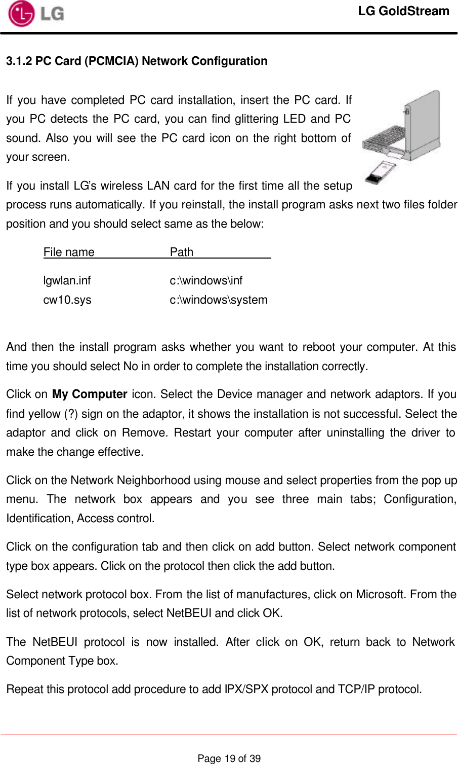     LG GoldStream  Page 19 of 393.1.2 PC Card (PCMCIA) Network Configuration  If you have completed PC card installation, insert the PC card. If you PC detects the PC card, you can find glittering LED and PC sound. Also you will see the PC card icon on the right bottom of your screen. If you install LG’s wireless LAN card for the first time all the setup process runs automatically. If you reinstall, the install program asks next two files folder position and you should select same as the below:  File name    Path               lgwlan.inf    c:\windows\inf cw10.sys    c:\windows\system  And then the install program asks whether you want to reboot your computer. At this time you should select No in order to complete the installation correctly. Click on My Computer icon. Select the Device manager and network adaptors. If you find yellow (?) sign on the adaptor, it shows the installation is not successful. Select the adaptor and click on Remove. Restart your computer after uninstalling the driver to make the change effective. Click on the Network Neighborhood using mouse and select properties from the pop up menu. The network box appears and you see three main tabs; Configuration, Identification, Access control. Click on the configuration tab and then click on add button. Select network component type box appears. Click on the protocol then click the add button. Select network protocol box. From the list of manufactures, click on Microsoft. From the list of network protocols, select NetBEUI and click OK. The NetBEUI protocol is now installed. After click on OK, return back to Network Component Type box. Repeat this protocol add procedure to add IPX/SPX protocol and TCP/IP protocol. 