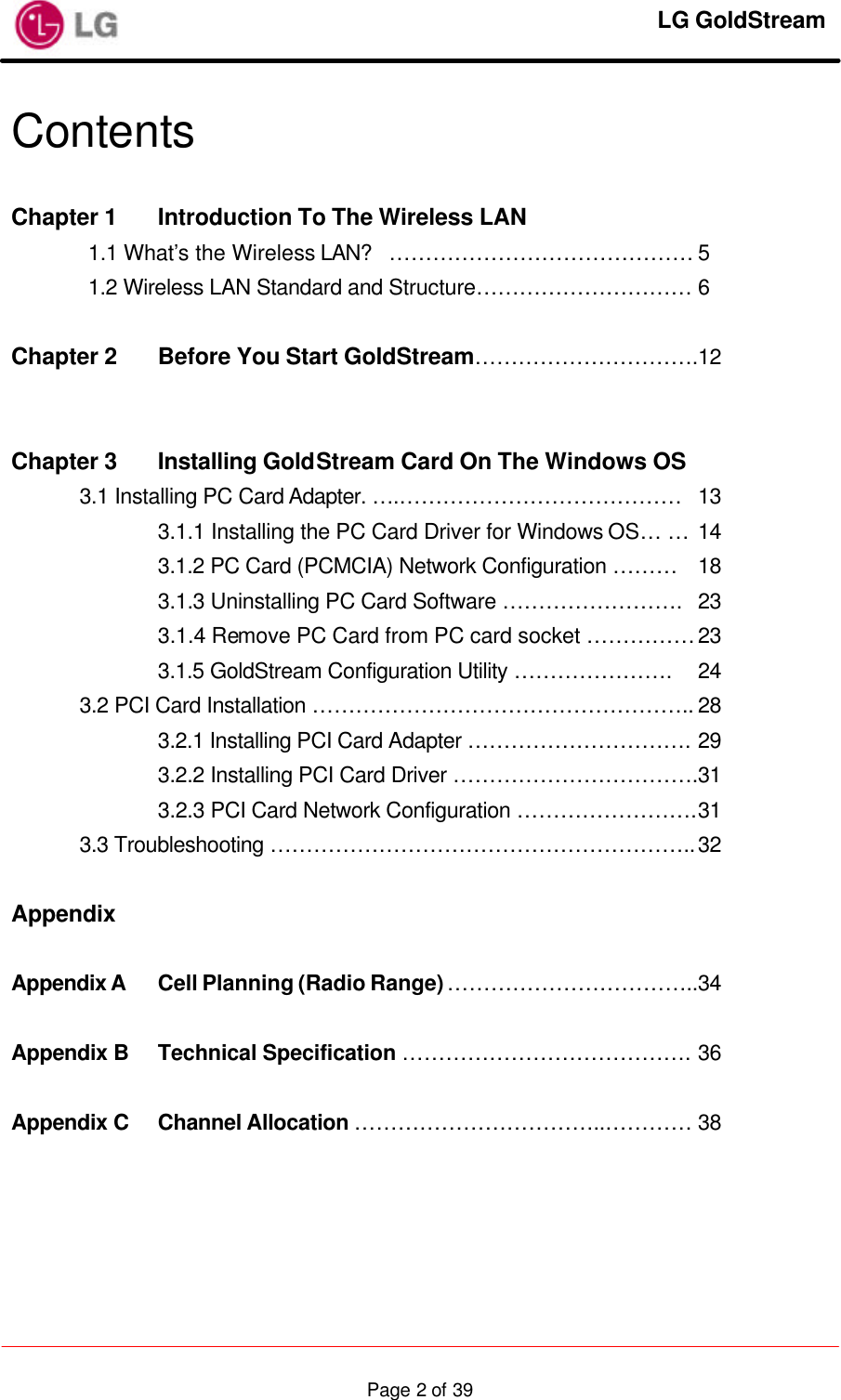     LG GoldStream  Page 2 of 39Contents  Chapter 1 Introduction To The Wireless LAN   1.1 What’s the Wireless LAN? …………………………………… 5 1.2 Wireless LAN Standard and Structure………………………… 6  Chapter 2 Before You Start GoldStream………………………….12     Chapter 3 Installing GoldStream Card On The Windows OS  3.1 Installing PC Card Adapter. ….………………………………… 13     3.1.1 Installing the PC Card Driver for Windows OS… … 14     3.1.2 PC Card (PCMCIA) Network Configuration ……… 18     3.1.3 Uninstalling PC Card Software ……………………. 23     3.1.4 Remove PC Card from PC card socket …………… 23     3.1.5 GoldStream Configuration Utility …………………. 24  3.2 PCI Card Installation …………………………………………….. 28     3.2.1 Installing PCI Card Adapter …………………………. 29     3.2.2 Installing PCI Card Driver …………………………….31     3.2.3 PCI Card Network Configuration ……………………. 31  3.3 Troubleshooting ………………………………………………….. 32  Appendix  Appendix A Cell Planning (Radio Range) ……………………………..34  Appendix B Technical Specification …………………………………. 36  Appendix C Channel Allocation ……………………………..………… 38  