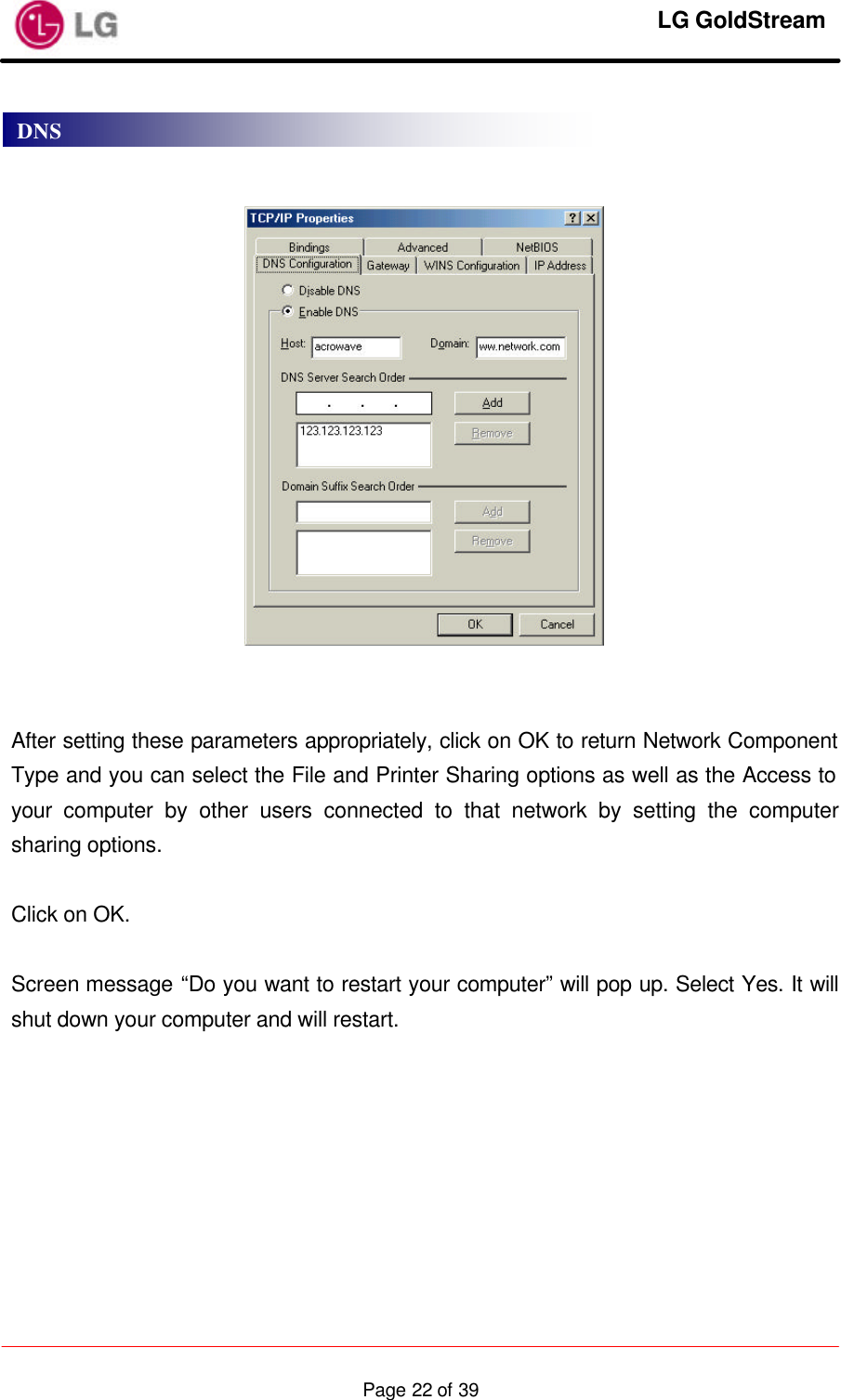     LG GoldStream  Page 22 of 39      After setting these parameters appropriately, click on OK to return Network Component Type and you can select the File and Printer Sharing options as well as the Access to your computer by other users connected to that network by setting the computer sharing options.  Click on OK.  Screen message “Do you want to restart your computer” will pop up. Select Yes. It will shut down your computer and will restart. DNS 