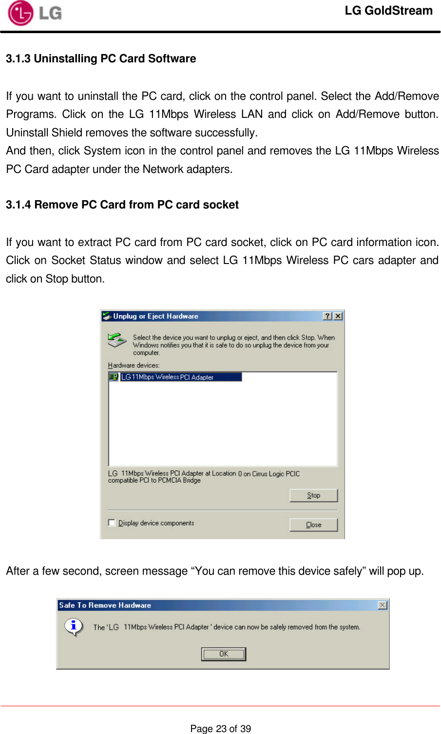     LG GoldStream  Page 23 of 393.1.3 Uninstalling PC Card Software  If you want to uninstall the PC card, click on the control panel. Select the Add/Remove Programs. Click on the LG 11Mbps Wireless LAN and click on Add/Remove button. Uninstall Shield removes the software successfully. And then, click System icon in the control panel and removes the LG 11Mbps Wireless PC Card adapter under the Network adapters.  3.1.4 Remove PC Card from PC card socket  If you want to extract PC card from PC card socket, click on PC card information icon. Click on Socket Status window and select LG 11Mbps Wireless PC cars adapter and click on Stop button.    After a few second, screen message “You can remove this device safely” will pop up.   