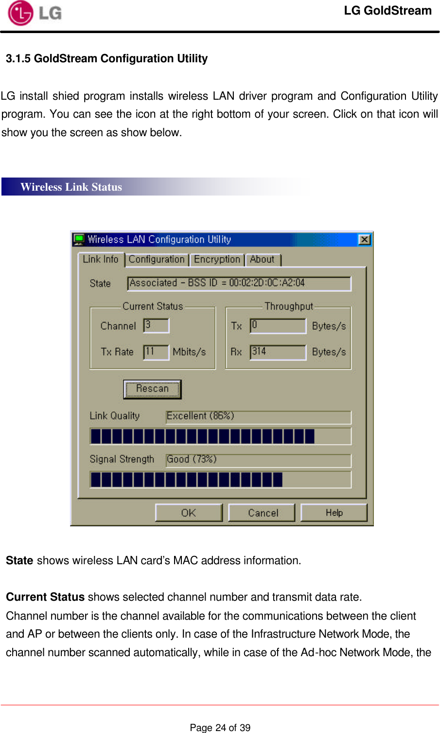     LG GoldStream  Page 24 of 393.1.5 GoldStream Configuration Utility  LG install shied program installs wireless LAN driver program and Configuration Utility program. You can see the icon at the right bottom of your screen. Click on that icon will show you the screen as show below.       State shows wireless LAN card’s MAC address information.  Current Status shows selected channel number and transmit data rate. Channel number is the channel available for the communications between the client and AP or between the clients only. In case of the Infrastructure Network Mode, the channel number scanned automatically, while in case of the Ad-hoc Network Mode, the Wireless Link Status 