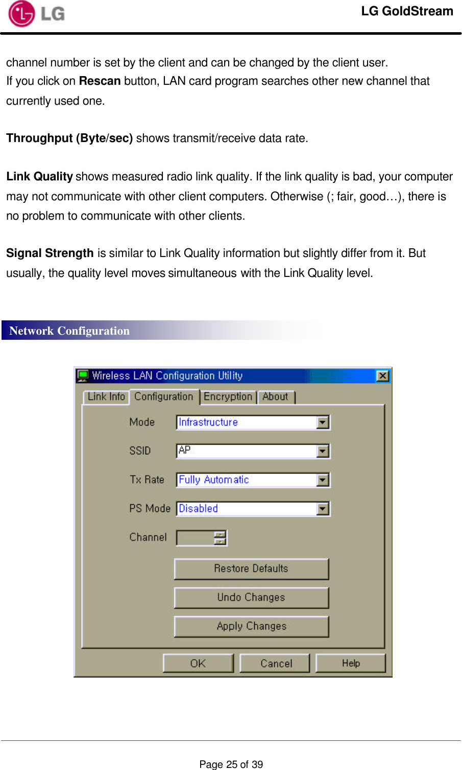     LG GoldStream  Page 25 of 39channel number is set by the client and can be changed by the client user. If you click on Rescan button, LAN card program searches other new channel that currently used one.  Throughput (Byte/sec) shows transmit/receive data rate.  Link Quality shows measured radio link quality. If the link quality is bad, your computer may not communicate with other client computers. Otherwise (; fair, good…), there is no problem to communicate with other clients.  Signal Strength is similar to Link Quality information but slightly differ from it. But usually, the quality level moves simultaneous with the Link Quality level.       Network Configuration 