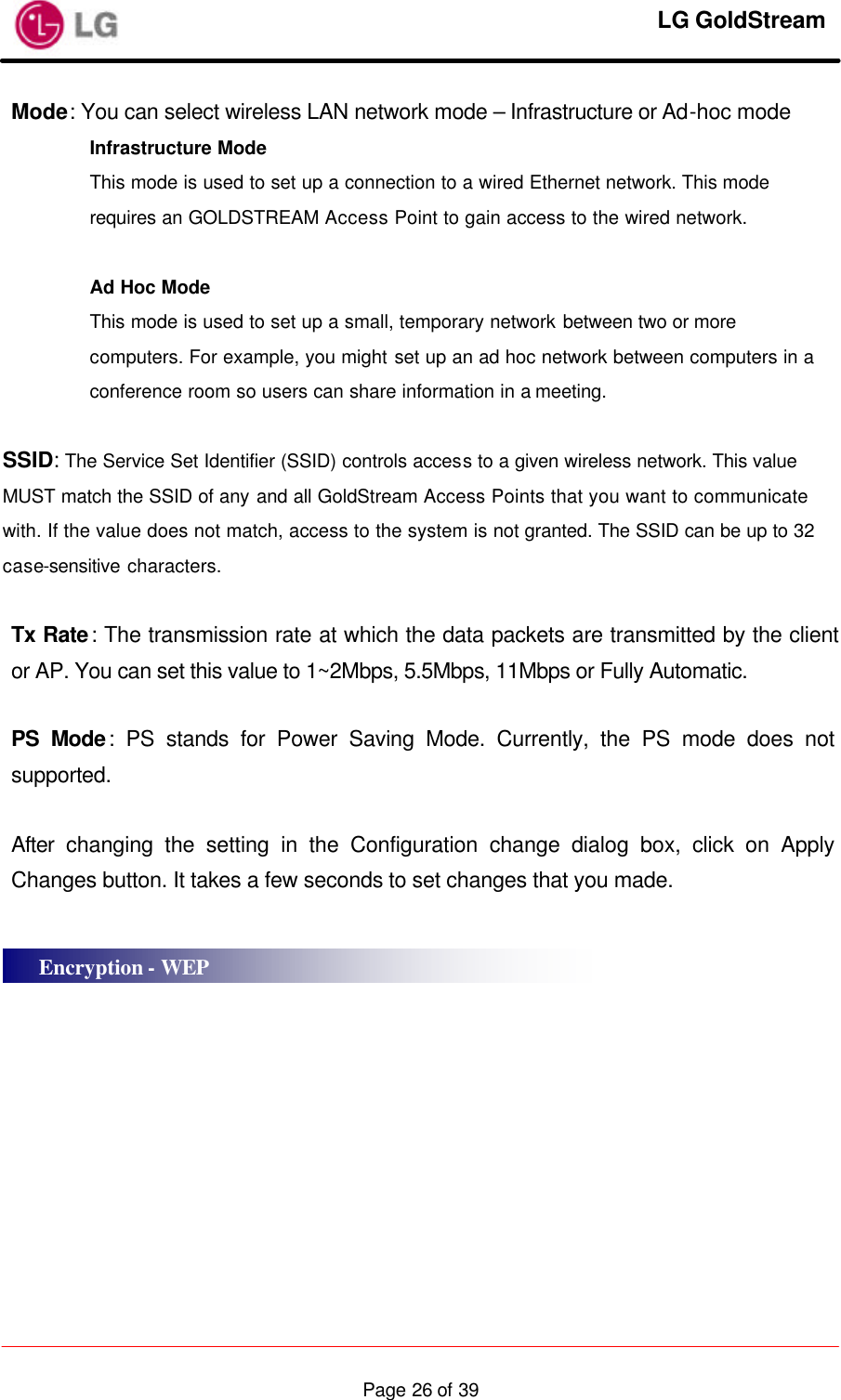     LG GoldStream  Page 26 of 39Mode: You can select wireless LAN network mode – Infrastructure or Ad-hoc mode Infrastructure Mode This mode is used to set up a connection to a wired Ethernet network. This mode requires an GOLDSTREAM Access Point to gain access to the wired network.  Ad Hoc Mode This mode is used to set up a small, temporary network between two or more computers. For example, you might set up an ad hoc network between computers in a conference room so users can share information in a meeting.  SSID: The Service Set Identifier (SSID) controls access to a given wireless network. This value MUST match the SSID of any and all GoldStream Access Points that you want to communicate with. If the value does not match, access to the system is not granted. The SSID can be up to 32 case-sensitive characters.  Tx Rate: The transmission rate at which the data packets are transmitted by the client or AP. You can set this value to 1~2Mbps, 5.5Mbps, 11Mbps or Fully Automatic.  PS Mode: PS stands for Power Saving Mode. Currently, the PS mode does not supported.  After changing the setting in the Configuration change dialog box, click on Apply Changes button. It takes a few seconds to set changes that you made.     Encryption - WEP 