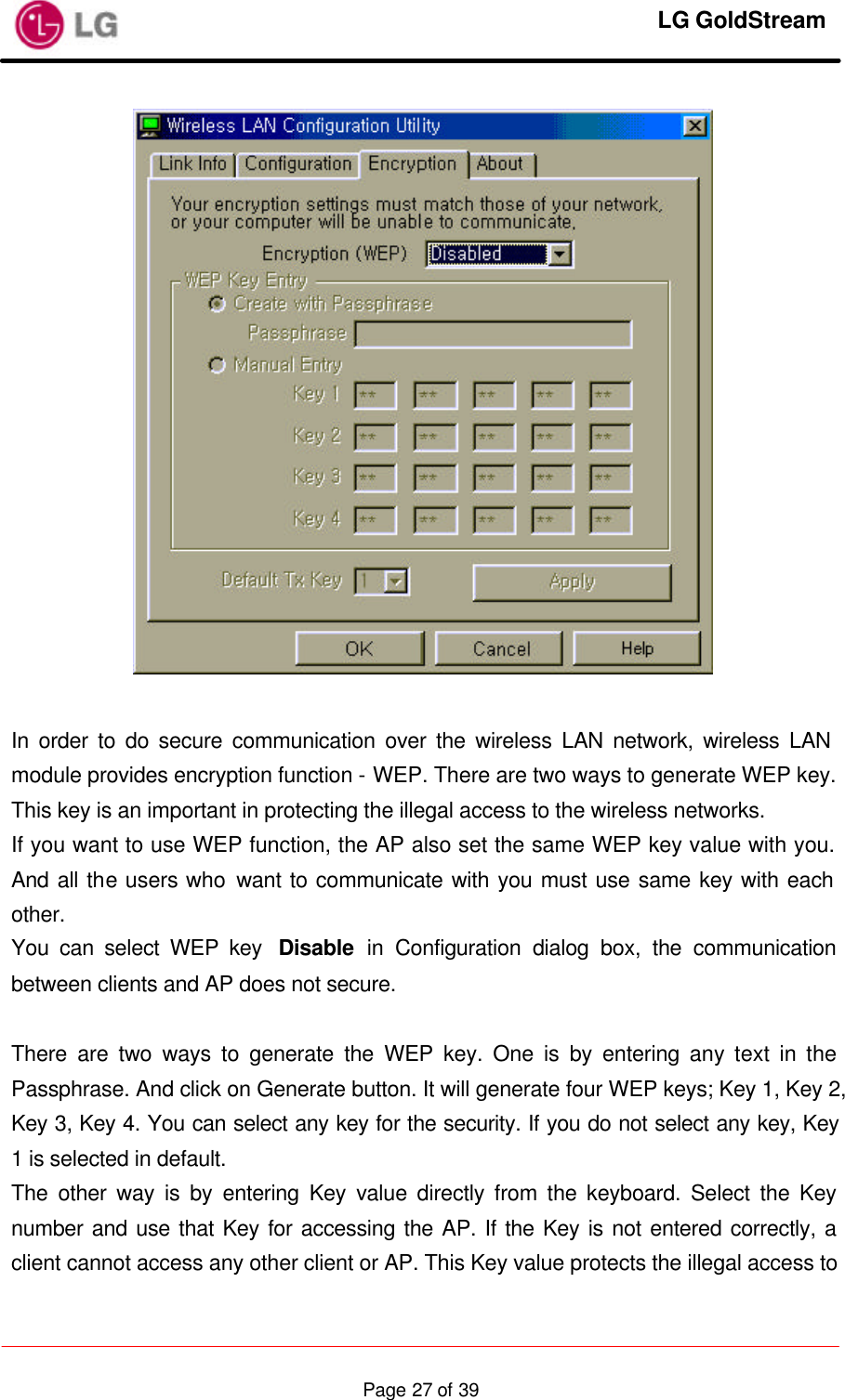     LG GoldStream  Page 27 of 39  In order to do secure communication over the wireless LAN network, wireless LAN module provides encryption function - WEP. There are two ways to generate WEP key. This key is an important in protecting the illegal access to the wireless networks. If you want to use WEP function, the AP also set the same WEP key value with you. And all the users who want to communicate with you must use same key with each other. You can select WEP key  Disable in Configuration dialog box, the communication between clients and AP does not secure.  There are two ways to generate the WEP key. One is by entering any text in the Passphrase. And click on Generate button. It will generate four WEP keys; Key 1, Key 2, Key 3, Key 4. You can select any key for the security. If you do not select any key, Key 1 is selected in default. The other way is by entering Key value directly from the keyboard. Select the Key number and use that Key for accessing the AP. If the Key is not entered correctly, a client cannot access any other client or AP. This Key value protects the illegal access to 