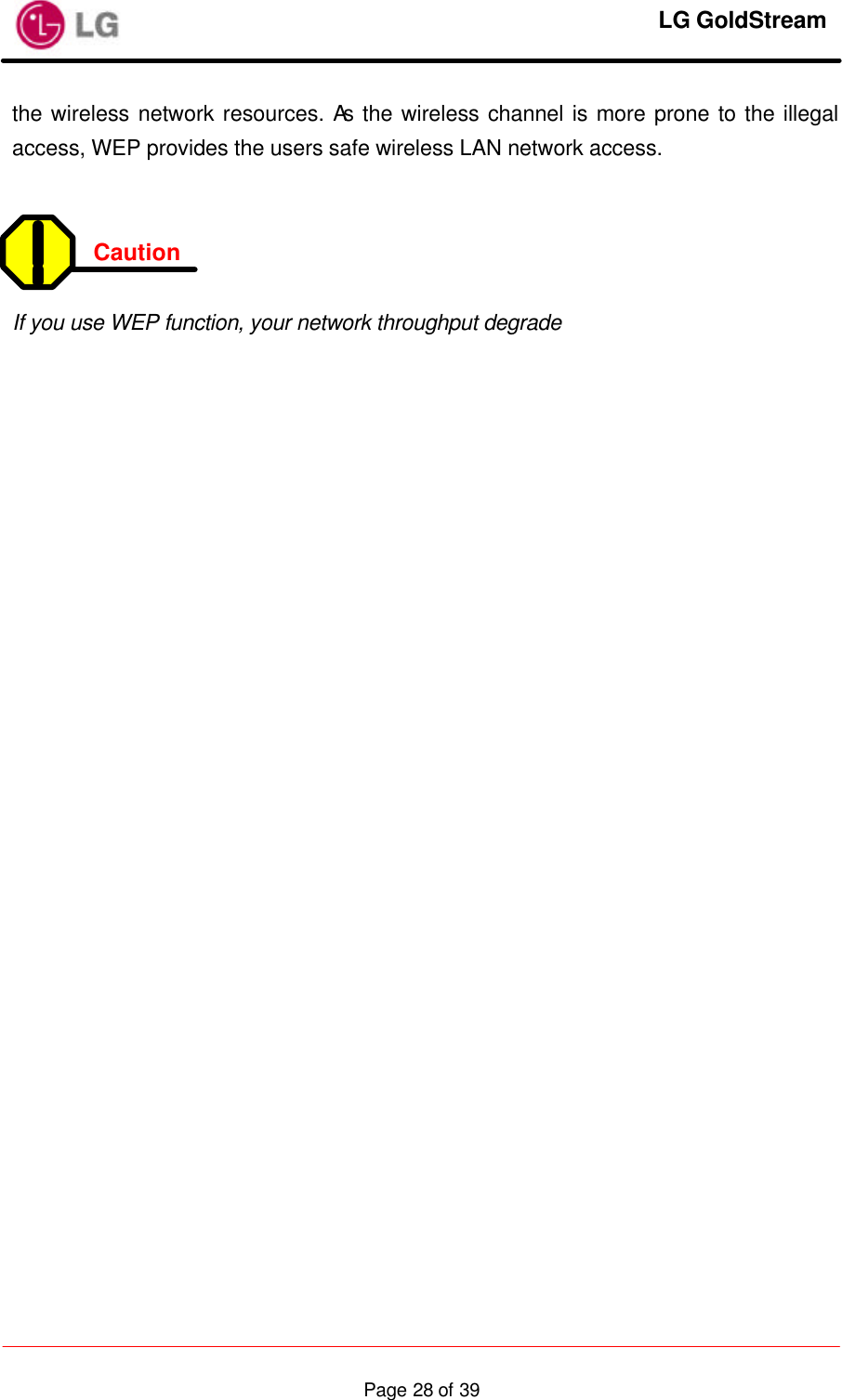     LG GoldStream  Page 28 of 39the wireless network resources. As the wireless channel is more prone to the illegal access, WEP provides the users safe wireless LAN network access.   Caution    If you use WEP function, your network throughput degrade 