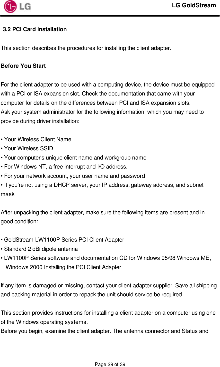     LG GoldStream  Page 29 of 393.2 PCI Card Installation  This section describes the procedures for installing the client adapter.  Before You Start  For the client adapter to be used with a computing device, the device must be equipped with a PCI or ISA expansion slot. Check the documentation that came with your computer for details on the differences between PCI and ISA expansion slots. Ask your system administrator for the following information, which you may need to provide during driver installation:  • Your Wireless Client Name • Your Wireless SSID • Your computer&apos;s unique client name and workgroup name • For Windows NT, a free interrupt and I/O address. • For your network account, your user name and password • If you’re not using a DHCP server, your IP address, gateway address, and subnet mask  After unpacking the client adapter, make sure the following items are present and in good condition:  • GoldStream LW1100P Series PCI Client Adapter • Standard 2 dBi dipole antenna • LW1100P Series software and documentation CD for Windows 95/98 Windows ME, Windows 2000 Installing the PCI Client Adapter  If any item is damaged or missing, contact your client adapter supplier. Save all shipping and packing material in order to repack the unit should service be required.  This section provides instructions for installing a client adapter on a computer using one of the Windows operating systems. Before you begin, examine the client adapter. The antenna connector and Status and 