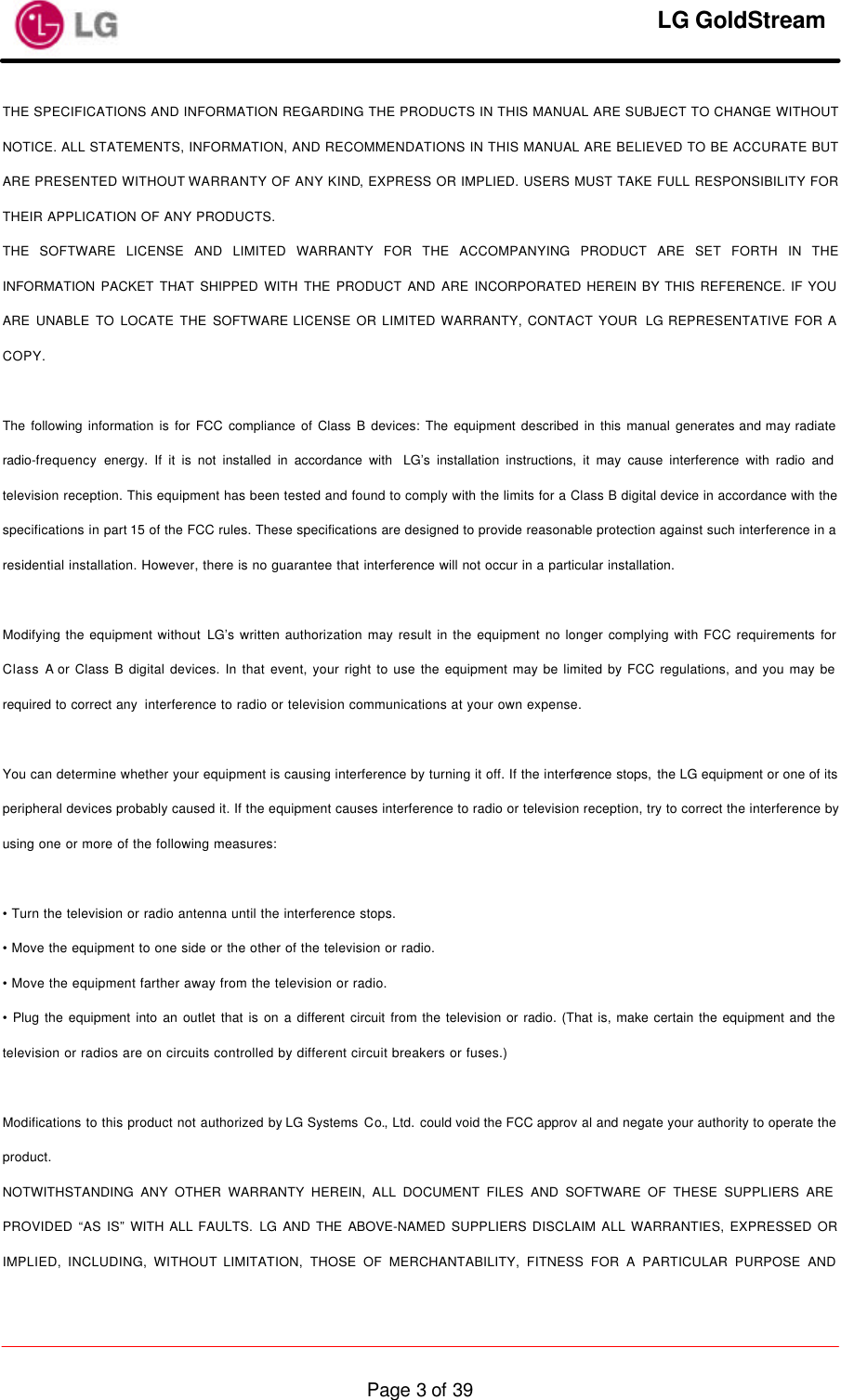     LG GoldStream  Page 3 of 39THE SPECIFICATIONS AND INFORMATION REGARDING THE PRODUCTS IN THIS MANUAL ARE SUBJECT TO CHANGE WITHOUT NOTICE. ALL STATEMENTS, INFORMATION, AND RECOMMENDATIONS IN THIS MANUAL ARE BELIEVED TO BE ACCURATE BUT ARE PRESENTED WITHOUT WARRANTY OF ANY KIND, EXPRESS OR IMPLIED. USERS MUST TAKE FULL RESPONSIBILITY FOR THEIR APPLICATION OF ANY PRODUCTS. THE SOFTWARE LICENSE AND LIMITED WARRANTY FOR THE ACCOMPANYING PRODUCT ARE SET FORTH IN THE INFORMATION PACKET THAT SHIPPED WITH THE PRODUCT AND ARE INCORPORATED HEREIN BY THIS REFERENCE. IF YOU ARE UNABLE TO LOCATE THE SOFTWARE LICENSE OR LIMITED WARRANTY, CONTACT YOUR  LG REPRESENTATIVE FOR A COPY.  The following information is for FCC compliance of Class B devices: The equipment described in this manual generates and may radiate radio-frequency energy. If it is not installed in accordance with  LG’s installation instructions, it may cause interference with radio and television reception. This equipment has been tested and found to comply with the limits for a Class B digital device in accordance with the specifications in part 15 of the FCC rules. These specifications are designed to provide reasonable protection against such interference in a residential installation. However, there is no guarantee that interference will not occur in a particular installation.  Modifying the equipment without LG’s written authorization may result in the equipment no longer complying with FCC requirements for Class A or Class B digital devices. In that event, your right to use the equipment may be limited by FCC regulations, and you may be required to correct any  interference to radio or television communications at your own expense.  You can determine whether your equipment is causing interference by turning it off. If the interference stops, the LG equipment or one of its peripheral devices probably caused it. If the equipment causes interference to radio or television reception, try to correct the interference by using one or more of the following measures:  • Turn the television or radio antenna until the interference stops. • Move the equipment to one side or the other of the television or radio. • Move the equipment farther away from the television or radio. • Plug the equipment into an outlet that is on a different circuit from the television or radio. (That is, make certain the equipment and the television or radios are on circuits controlled by different circuit breakers or fuses.)  Modifications to this product not authorized by LG Systems Co., Ltd. could void the FCC approv al and negate your authority to operate the product. NOTWITHSTANDING ANY OTHER WARRANTY HEREIN, ALL DOCUMENT FILES AND SOFTWARE OF THESE SUPPLIERS ARE PROVIDED “AS IS” WITH ALL FAULTS. LG AND THE ABOVE-NAMED SUPPLIERS DISCLAIM ALL WARRANTIES, EXPRESSED OR IMPLIED, INCLUDING, WITHOUT LIMITATION, THOSE OF MERCHANTABILITY, FITNESS FOR A PARTICULAR PURPOSE AND 