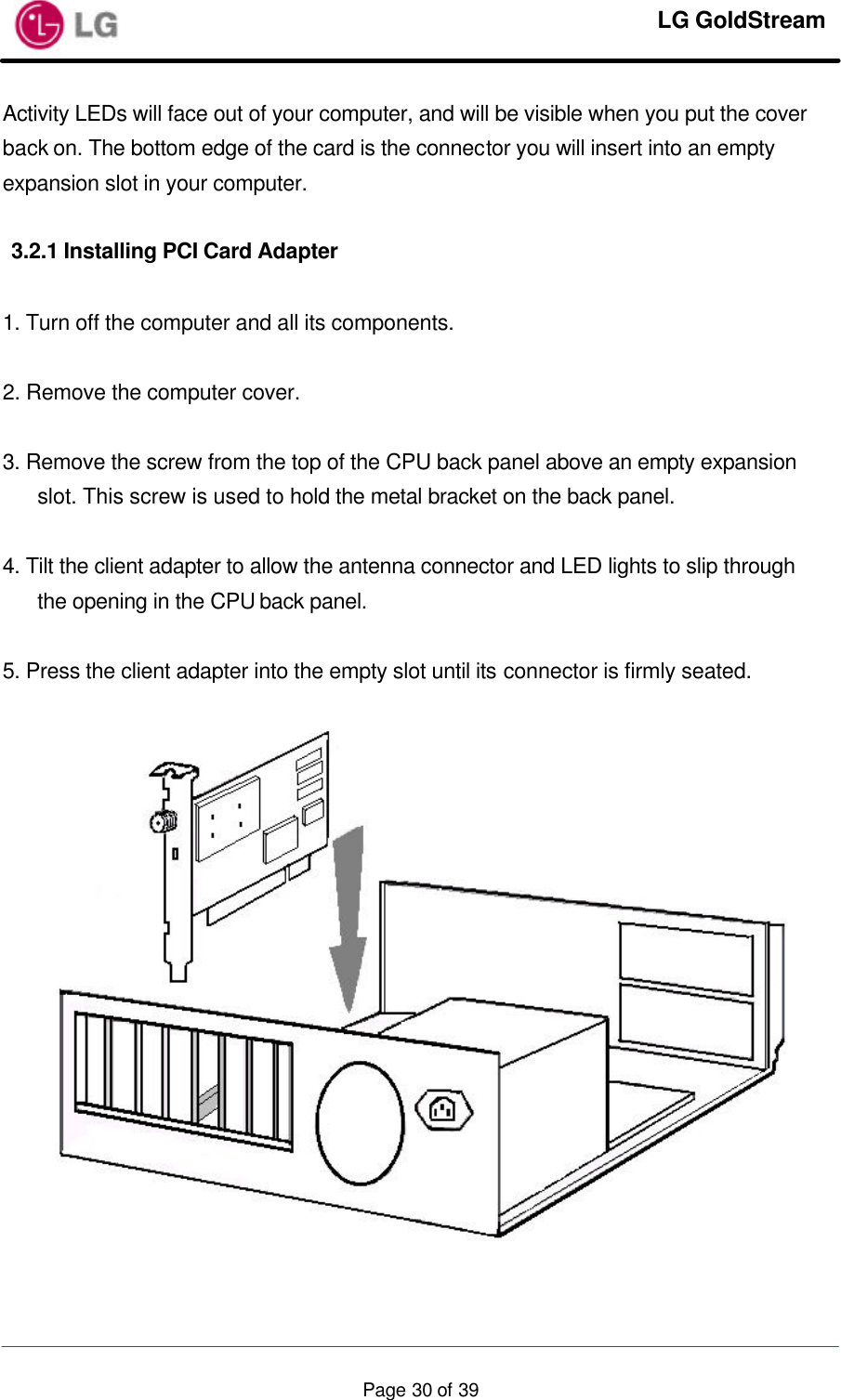     LG GoldStream  Page 30 of 39Activity LEDs will face out of your computer, and will be visible when you put the cover back on. The bottom edge of the card is the connector you will insert into an empty expansion slot in your computer.  3.2.1 Installing PCI Card Adapter  1. Turn off the computer and all its components.  2. Remove the computer cover.  3. Remove the screw from the top of the CPU back panel above an empty expansion slot. This screw is used to hold the metal bracket on the back panel.  4. Tilt the client adapter to allow the antenna connector and LED lights to slip through the opening in the CPU back panel.  5. Press the client adapter into the empty slot until its connector is firmly seated.    