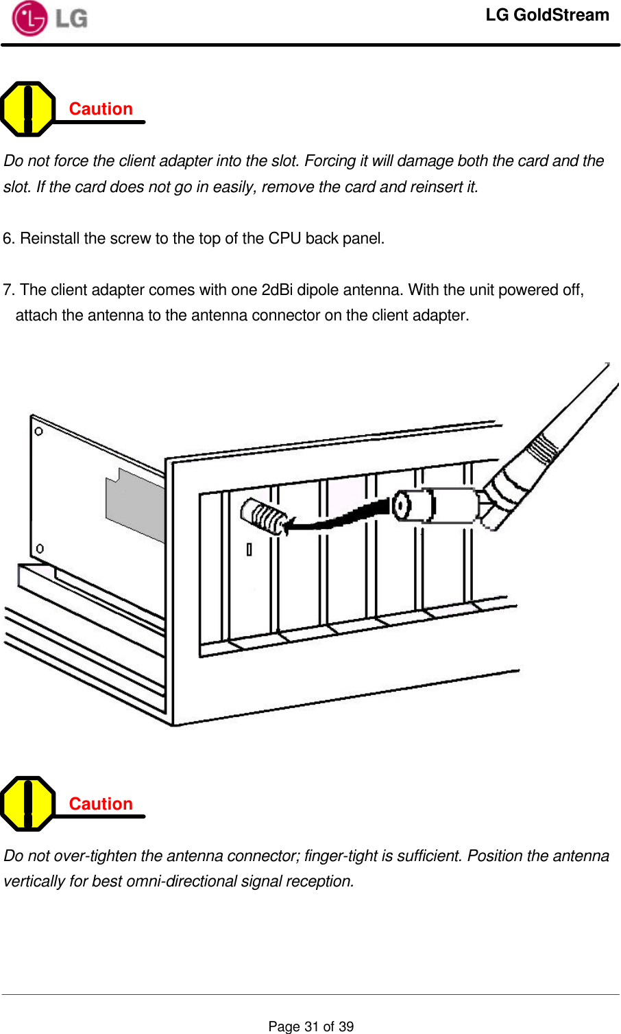     LG GoldStream  Page 31 of 39 Caution    Do not force the client adapter into the slot. Forcing it will damage both the card and the slot. If the card does not go in easily, remove the card and reinsert it.  6. Reinstall the screw to the top of the CPU back panel.  7. The client adapter comes with one 2dBi dipole antenna. With the unit powered off, attach the antenna to the antenna connector on the client adapter.     Caution    Do not over-tighten the antenna connector; finger-tight is sufficient. Position the antenna vertically for best omni-directional signal reception.   