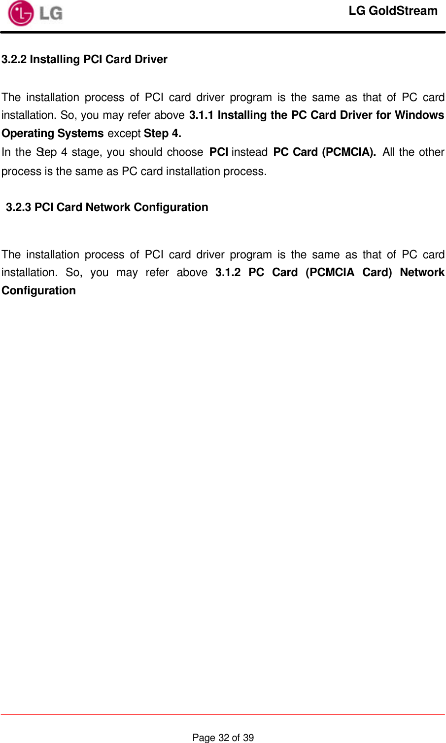     LG GoldStream  Page 32 of 393.2.2 Installing PCI Card Driver  The installation process of PCI card driver program is the same as that of PC card installation. So, you may refer above 3.1.1 Installing the PC Card Driver for Windows Operating Systems except Step 4. In the Step 4 stage, you should choose PCI instead PC Card (PCMCIA).  All the other process is the same as PC card installation process.  3.2.3 PCI Card Network Configuration  The installation process of PCI card driver program is the same as that of PC card installation. So, you may refer above 3.1.2 PC Card (PCMCIA Card) Network Configuration     