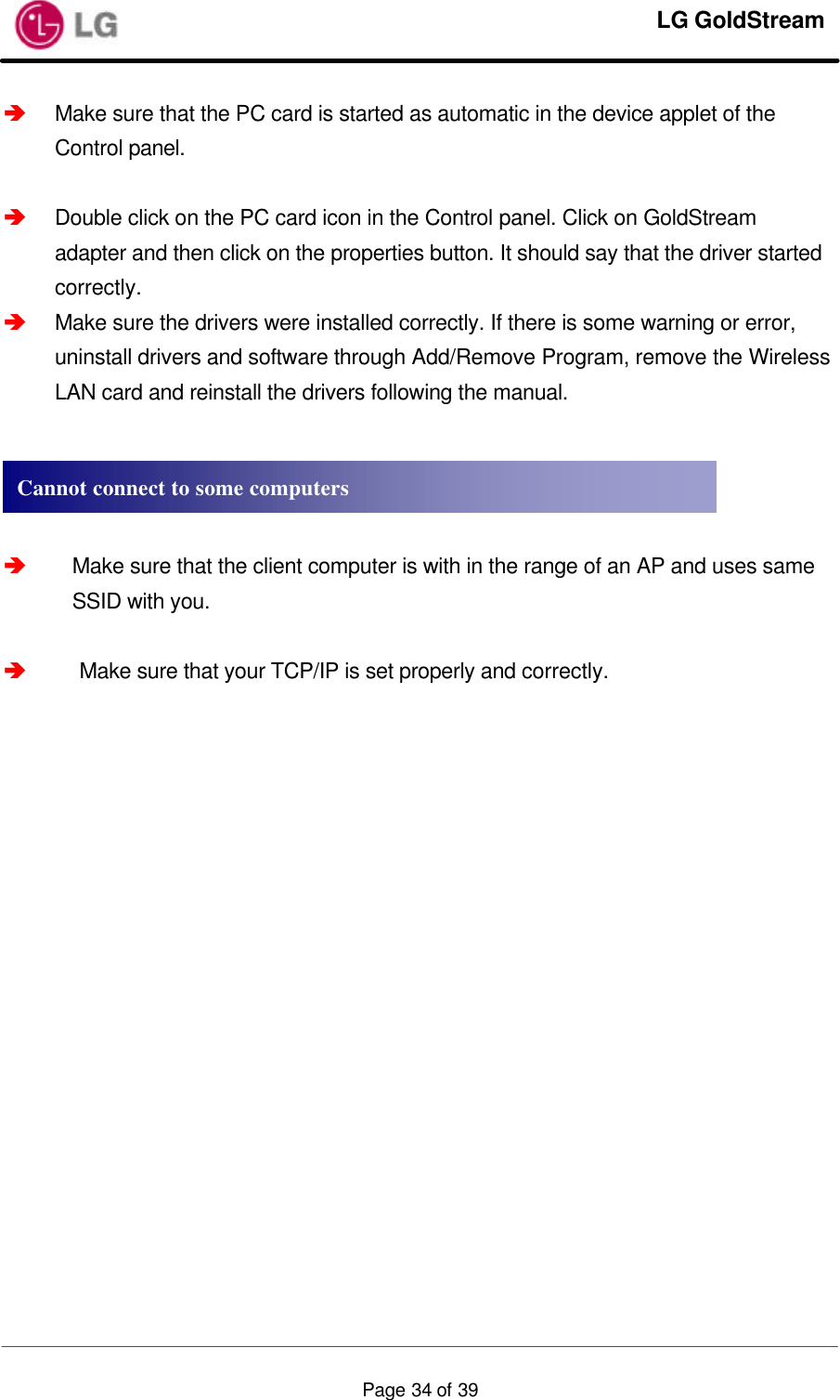     LG GoldStream  Page 34 of 39â Make sure that the PC card is started as automatic in the device applet of the Control panel.  â Double click on the PC card icon in the Control panel. Click on GoldStream adapter and then click on the properties button. It should say that the driver started correctly. â Make sure the drivers were installed correctly. If there is some warning or error, uninstall drivers and software through Add/Remove Program, remove the Wireless LAN card and reinstall the drivers following the manual.     â Make sure that the client computer is with in the range of an AP and uses same SSID with you.  â Make sure that your TCP/IP is set properly and correctly.    Cannot connect to some computers 