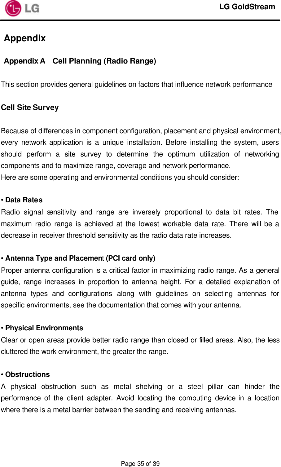     LG GoldStream  Page 35 of 39Appendix  Appendix A Cell Planning (Radio Range)  This section provides general guidelines on factors that influence network performance  Cell Site Survey  Because of differences in component configuration, placement and physical environment, every network application is a unique installation. Before installing the system, users should perform a site survey to determine the optimum utilization of networking components and to maximize range, coverage and network performance. Here are some operating and environmental conditions you should consider:  • Data Rates Radio signal sensitivity and range are inversely proportional to data bit rates. The maximum radio range is achieved at the lowest workable data rate. There will be a decrease in receiver threshold sensitivity as the radio data rate increases.  • Antenna Type and Placement (PCI card only) Proper antenna configuration is a critical factor in maximizing radio range. As a general guide, range increases in proportion to antenna height. For a detailed explanation of antenna types and configurations along with guidelines on selecting antennas for specific environments, see the documentation that comes with your antenna.  • Physical Environments Clear or open areas provide better radio range than closed or filled areas. Also, the less cluttered the work environment, the greater the range.  • Obstructions A physical obstruction such as metal shelving or a steel pillar can hinder the performance of the client adapter. Avoid locating the computing device in a location where there is a metal barrier between the sending and receiving antennas.  