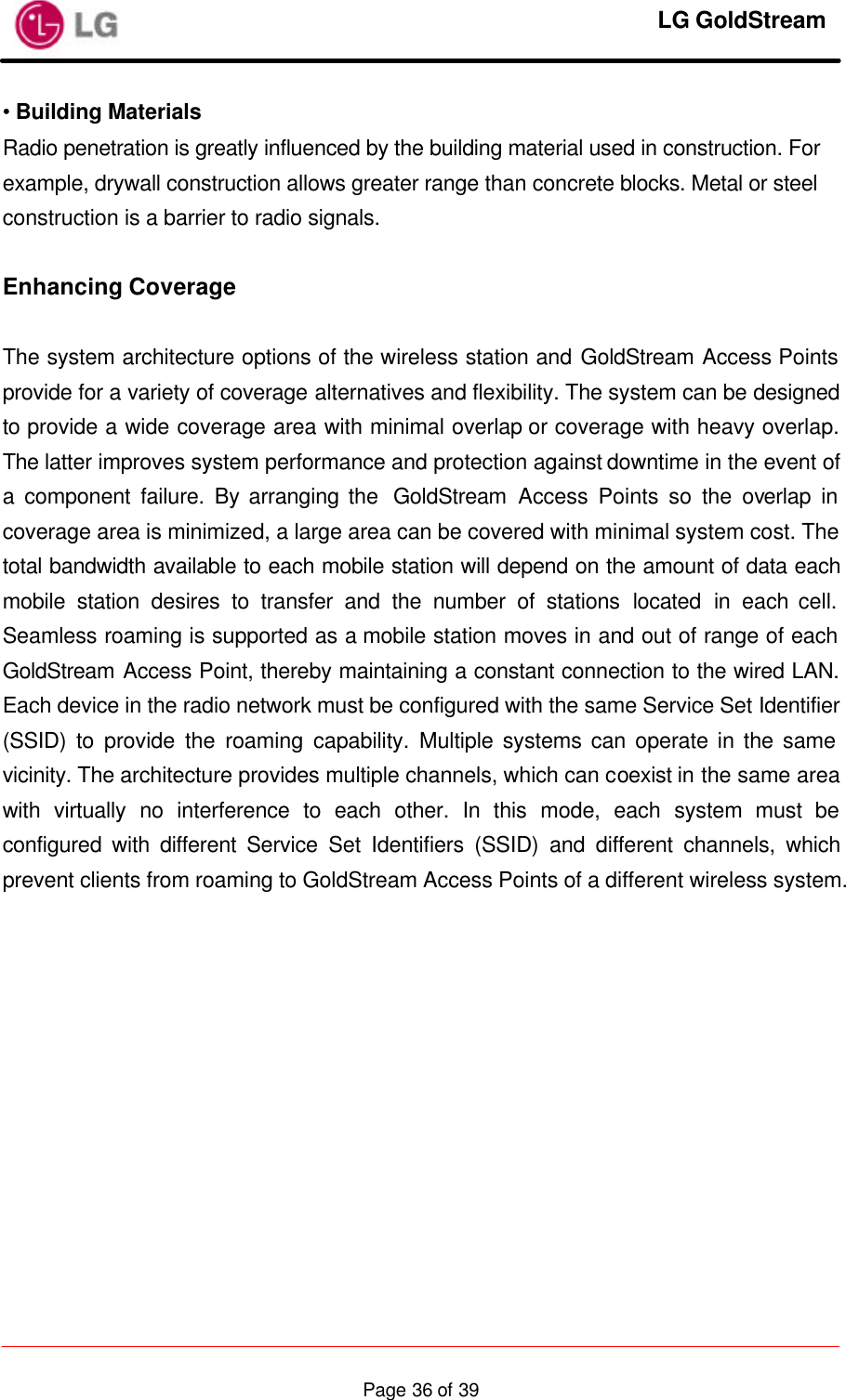     LG GoldStream  Page 36 of 39• Building Materials Radio penetration is greatly influenced by the building material used in construction. For example, drywall construction allows greater range than concrete blocks. Metal or steel construction is a barrier to radio signals.  Enhancing Coverage  The system architecture options of the wireless station and GoldStream Access Points provide for a variety of coverage alternatives and flexibility. The system can be designed to provide a wide coverage area with minimal overlap or coverage with heavy overlap. The latter improves system performance and protection against downtime in the event of a component failure. By arranging the  GoldStream  Access Points so the overlap in coverage area is minimized, a large area can be covered with minimal system cost. The total bandwidth available to each mobile station will depend on the amount of data each mobile station desires to transfer and the number of stations located in each cell. Seamless roaming is supported as a mobile station moves in and out of range of each GoldStream Access Point, thereby maintaining a constant connection to the wired LAN. Each device in the radio network must be configured with the same Service Set Identifier (SSID) to provide the roaming capability. Multiple systems can operate in the same vicinity. The architecture provides multiple channels, which can coexist in the same area with virtually no interference to each other. In this mode, each system must be configured with different Service Set Identifiers (SSID) and different channels, which prevent clients from roaming to GoldStream Access Points of a different wireless system.  