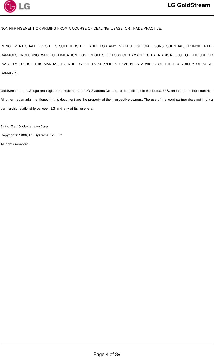     LG GoldStream  Page 4 of 39NONINFRINGEMENT OR ARISING FROM A COURSE OF DEALING, USAGE, OR TRADE PRACTICE.  IN NO EVENT SHALL  LG OR ITS SUPPLIERS BE LIABLE FOR ANY INDIRECT, SPECIAL, CONSEQUENTIAL, OR INCIDENTAL DAMAGES, INCLUDING, WITHOUT LIMITATION, LOST PROFITS OR LOSS OR DAMAGE TO DATA ARISING OUT OF THE USE OR INABILITY TO USE THIS MANUAL, EVEN IF  LG OR ITS SUPPLIERS HAVE BEEN ADVISED OF THE POSSIBILITY OF SUCH DAMAGES.  GoldStream, the LG logo are registered trademarks of LG Systems Co., Ltd.  or its affiliates in the Korea, U.S. and certain other countries. All other trademarks mentioned in this document are the property of their respective owners. The use of the word partner does not imply a partnership relationship between LG and any of its resellers.  Using the LG GoldStream Card Copyright© 2000, LG Systems Co., Ltd All rights reserved. 