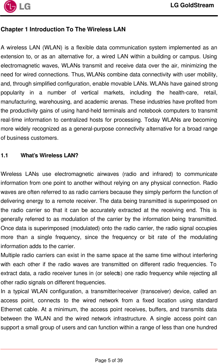     LG GoldStream  Page 5 of 39Chapter 1 Introduction To The Wireless LAN  A wireless LAN (WLAN) is a flexible data communication system implemented as an extension to, or as an alternative for, a wired LAN within a building or campus. Using electromagnetic waves, WLANs transmit and receive data over the air, minimizing the need for wired connections. Thus, WLANs combine data connectivity with user mobility, and, through simplified configuration, enable movable LANs. WLANs have gained strong popularity in a number of vertical markets, including the health-care, retail, manufacturing, warehousing, and academic arenas. These industries have profited from the productivity gains of using hand-held terminals and notebook computers to transmit real-time information to centralized hosts for processing. Today WLANs are becoming more widely recognized as a general-purpose connectivity alternative for a broad range of business customers.  1.1 What’s Wireless LAN?  Wireless LANs use electromagnetic airwaves (radio and infrared) to communicate information from one point to another without relying on any physical connection. Radio waves are often referred to as radio carriers because they simply perform the function of delivering energy to a remote receiver. The data being transmitted is superimposed on the radio carrier so that it can be accurately extracted at the receiving end. This is generally referred to as modulation of the carrier by the information being transmitted. Once data is superimposed (modulated) onto the radio carrier, the radio signal occupies more than a single frequency, since the frequency or bit rate of the modulating information adds to the carrier. Multiple radio carriers can exist in the same space at the same time without interfering with each other if the radio waves are transmitted on different radio frequencies. To extract data, a radio receiver tunes in (or selects) one radio frequency while rejecting all other radio signals on different frequencies. In a typical WLAN configuration, a transmitter/receiver (transceiver) device, called an access point, connects to the wired network from a fixed location using standard Ethernet cable. At a minimum, the access point receives, buffers, and transmits data between the WLAN and the wired network infrastructure. A single access point can support a small group of users and can function within a range of less than one hundred 