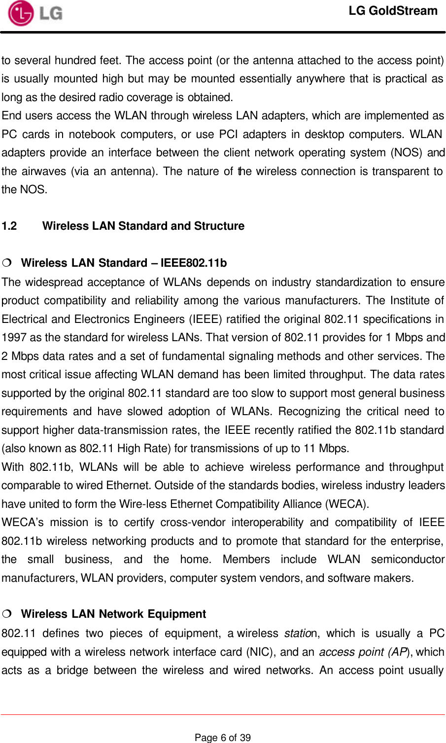     LG GoldStream  Page 6 of 39to several hundred feet. The access point (or the antenna attached to the access point) is usually mounted high but may be mounted essentially anywhere that is practical as long as the desired radio coverage is obtained. End users access the WLAN through wireless LAN adapters, which are implemented as PC cards in notebook computers, or use PCI adapters in desktop computers. WLAN adapters provide an interface between the client network operating system (NOS) and the airwaves (via an antenna). The nature of the wireless connection is transparent to the NOS.  1.2 Wireless LAN Standard and Structure  ¦  Wireless LAN Standard – IEEE802.11b The widespread acceptance of WLANs depends on industry standardization to ensure product compatibility and reliability among the various manufacturers. The Institute of Electrical and Electronics Engineers (IEEE) ratified the original 802.11 specifications in 1997 as the standard for wireless LANs. That version of 802.11 provides for 1 Mbps and 2 Mbps data rates and a set of fundamental signaling methods and other services. The most critical issue affecting WLAN demand has been limited throughput. The data rates supported by the original 802.11 standard are too slow to support most general business requirements and have slowed adoption of WLANs. Recognizing the critical need to support higher data-transmission rates, the IEEE recently ratified the 802.11b standard (also known as 802.11 High Rate) for transmissions of up to 11 Mbps. With 802.11b, WLANs will be able to achieve wireless performance and throughput comparable to wired Ethernet. Outside of the standards bodies, wireless industry leaders have united to form the Wire-less Ethernet Compatibility Alliance (WECA). WECA’s mission is to certify cross-vendor interoperability and compatibility of IEEE 802.11b wireless networking products and to promote that standard for the enterprise, the small business, and the home. Members include WLAN semiconductor manufacturers, WLAN providers, computer system vendors, and software makers.  ¦  Wireless LAN Network Equipment 802.11 defines two pieces of equipment, a wireless station, which is usually a PC equipped with a wireless network interface card (NIC), and an access point (AP), which acts as a bridge between the wireless and wired networks. An access point usually 