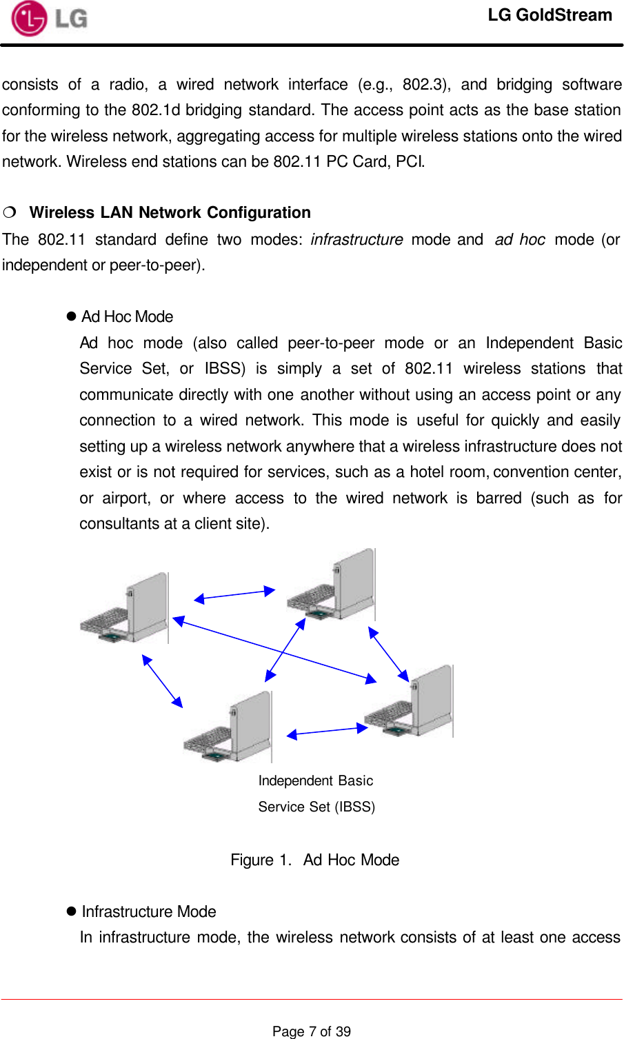     LG GoldStream  Page 7 of 39consists of a radio, a wired network interface (e.g., 802.3), and bridging software conforming to the 802.1d bridging standard. The access point acts as the base station for the wireless network, aggregating access for multiple wireless stations onto the wired network. Wireless end stations can be 802.11 PC Card, PCI.  ¦  Wireless LAN Network Configuration The 802.11 standard define two modes: infrastructure  mode and  ad hoc  mode (or independent or peer-to-peer).  l Ad Hoc Mode Ad hoc mode (also called peer-to-peer mode or an Independent Basic Service Set, or IBSS) is simply a set of 802.11 wireless stations that communicate directly with one another without using an access point or any connection to a wired network. This mode is useful for quickly and easily setting up a wireless network anywhere that a wireless infrastructure does not exist or is not required for services, such as a hotel room, convention center, or airport, or where access to the wired network is barred (such as for consultants at a client site).             Figure 1.  Ad Hoc Mode  l Infrastructure Mode In infrastructure mode, the wireless network consists of at least one access Independent Basic Service Set (IBSS)