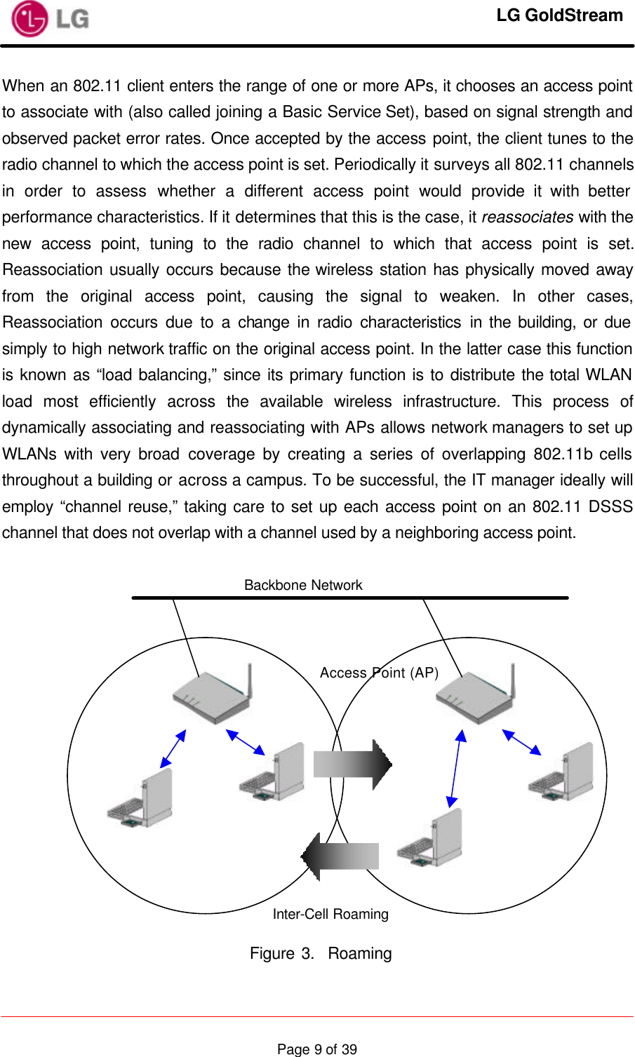     LG GoldStream  Page 9 of 39When an 802.11 client enters the range of one or more APs, it chooses an access point to associate with (also called joining a Basic Service Set), based on signal strength and observed packet error rates. Once accepted by the access point, the client tunes to the radio channel to which the access point is set. Periodically it surveys all 802.11 channels in order to assess whether a different access point would provide it with better performance characteristics. If it determines that this is the case, it reassociates with the new access point, tuning to the radio channel to which that access point is set. Reassociation usually occurs because the wireless station has physically moved away from the original access point, causing the signal to weaken. In other cases, Reassociation occurs due to a change in radio characteristics in the building, or due simply to high network traffic on the original access point. In the latter case this function is known as “load balancing,” since its primary function is to distribute the total WLAN load most efficiently across the available wireless infrastructure. This process of dynamically associating and reassociating with APs allows network managers to set up WLANs with very broad coverage by creating a series of overlapping 802.11b cells throughout a building or across a campus. To be successful, the IT manager ideally will employ “channel reuse,” taking care to set up each access point on an 802.11 DSSS channel that does not overlap with a channel used by a neighboring access point.                Figure 3.  Roaming Backbone Network Access Point (AP) Inter-Cell Roaming 