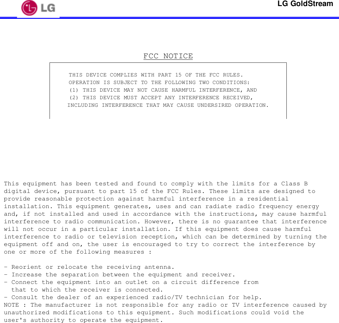 LG GoldStreamFCC NOTICEThis equipment has been tested and found to comply with the limits for a Class Bdigital device, pursuant to part 15 of the FCC Rules. These limits are designed toprovide reasonable protection against harmful interference in a residentialinstallation. This equipment generates, uses and can radiate radio frequency energyand, if not installed and used in accordance with the instructions, may cause harmfulinterference to radio communication. However, there is no guarantee that interferencewill not occur in a particular installation. If this equipment does cause harmfulinterference to radio or television reception, which can be determined by turning theequipment off and on, the user is encouraged to try to correct the interference byone or more of the following measures :- Reorient or relocate the receiving antenna.- Increase the separation between the equipment and receiver.- Connect the equipment into an outlet on a circuit difference from  that to which the receiver is connected.- Consult the dealer of an experienced radio/TV technician for help.NOTE : The manufacturer is not responsible for any radio or TV interference caused byunauthorized modifications to this equipment. Such modifications could void theuser&apos;s authority to operate the equipment.THIS DEVICE COMPLIES WITH PART 15 OF THE FCC RULES.OPERATION IS SUBJECT TO THE FOLLOWING TWO CONDITIONS:(1) THIS DEVICE MAY NOT CAUSE HARMFUL INTERFERENCE, AND(2) THIS DEVICE MUST ACCEPT ANY INTERFERENCE RECEIVED,INCLUDING INTERFERENCE THAT MAY CAUSE UNDERSIRED OPERATION.