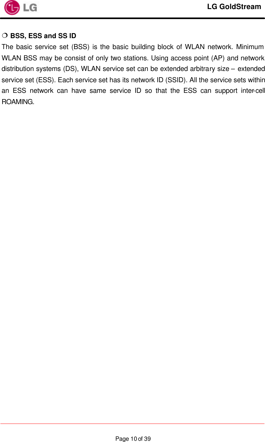     LG GoldStream  Page 10 of 39¦ BSS, ESS and SS ID The basic service set (BSS) is the basic building block of WLAN network. Minimum WLAN BSS may be consist of only two stations. Using access point (AP) and network distribution systems (DS), WLAN service set can be extended arbitrary size – extended service set (ESS). Each service set has its network ID (SSID). All the service sets within an ESS network can have same service ID so that the ESS can support inter-cell ROAMING.                            