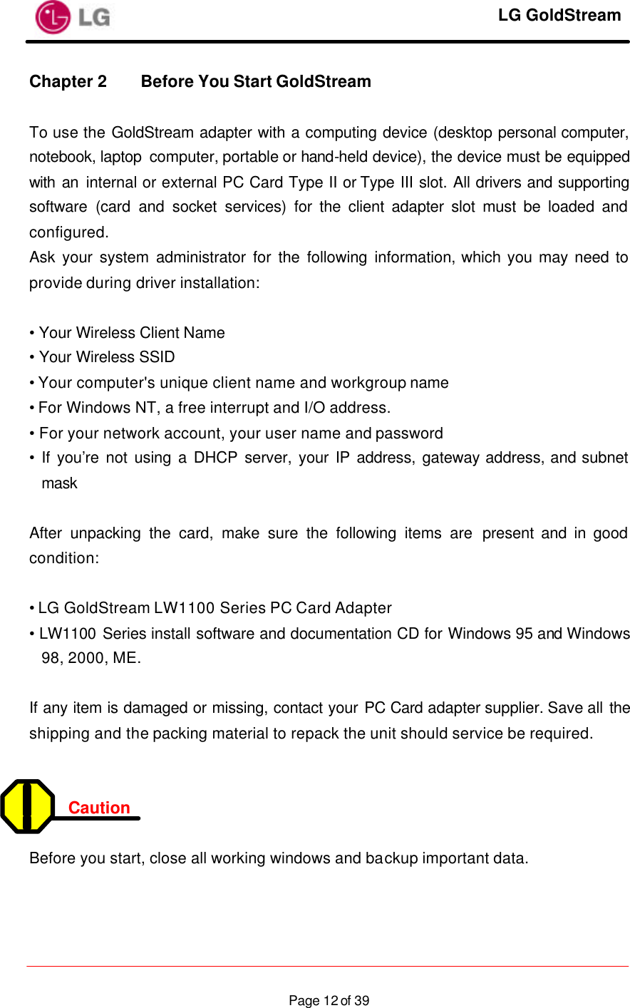     LG GoldStream  Page 12 of 39Chapter 2 Before You Start GoldStream    To use the GoldStream adapter with a computing device (desktop personal computer, notebook, laptop computer, portable or hand-held device), the device must be equipped with an internal or external PC Card Type II or Type III slot. All drivers and supporting software (card and socket services) for the client adapter slot must be loaded and configured. Ask your system administrator for the following information, which you may need to provide during driver installation:  • Your Wireless Client Name • Your Wireless SSID • Your computer&apos;s unique client name and workgroup name • For Windows NT, a free interrupt and I/O address. • For your network account, your user name and password • If you’re not using a DHCP server, your IP address, gateway address, and subnet mask  After unpacking the card, make sure the following items are present and in good condition:  • LG GoldStream LW1100 Series PC Card Adapter • LW1100 Series install software and documentation CD for Windows 95 and Windows 98, 2000, ME.  If any item is damaged or missing, contact your PC Card adapter supplier. Save all the shipping and the packing material to repack the unit should service be required.   Caution  Before you start, close all working windows and backup important data.   