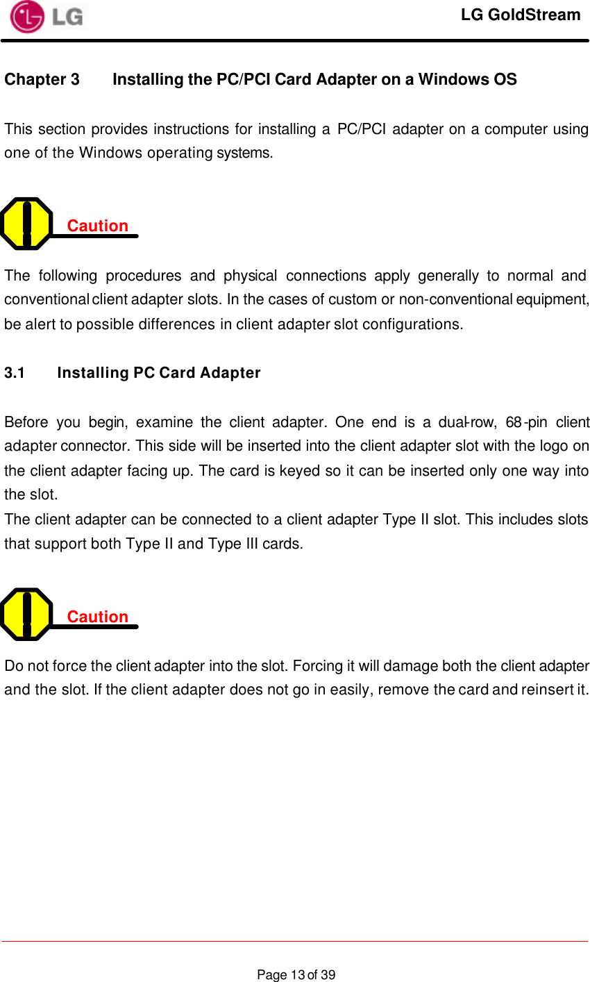     LG GoldStream  Page 13 of 39Chapter 3 Installing the PC/PCI Card Adapter on a Windows OS  This section provides instructions for installing a PC/PCI  adapter on a computer using one of the Windows operating systems.   Caution  The following procedures and physical connections apply generally to normal and conventional client adapter slots. In the cases of custom or non-conventional equipment, be alert to possible differences in client adapter slot configurations.  3.1 Installing PC Card Adapter  Before you begin, examine the client adapter. One end is a dual-row, 68-pin client adapter connector. This side will be inserted into the client adapter slot with the logo on the client adapter facing up. The card is keyed so it can be inserted only one way into the slot. The client adapter can be connected to a client adapter Type II slot. This includes slots that support both Type II and Type III cards.   Caution  Do not force the client adapter into the slot. Forcing it will damage both the client adapter and the slot. If the client adapter does not go in easily, remove the card and reinsert it.   