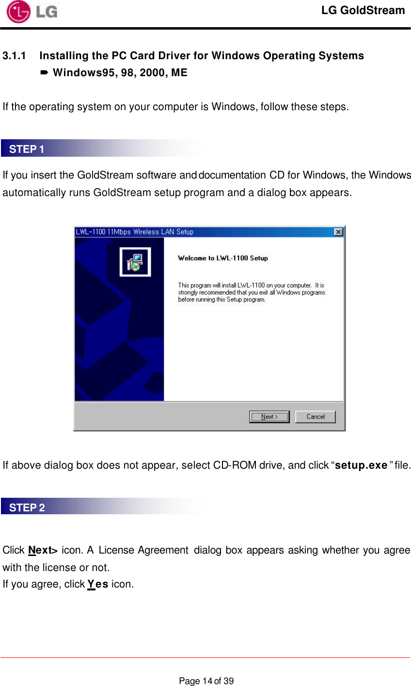     LG GoldStream  Page 14 of 393.1.1 Installing the PC Card Driver for Windows Operating Systems ´ Windows95, 98, 2000, ME  If the operating system on your computer is Windows, follow these steps.    If you insert the GoldStream software and documentation CD for Windows, the Windows automatically runs GoldStream setup program and a dialog box appears.    If above dialog box does not appear, select CD-ROM drive, and click “setup.exe” file.     Click Next&gt; icon. A License Agreement  dialog box appears asking whether you agree with the license or not. If you agree, click Yes icon.  STEP 1 STEP 2 