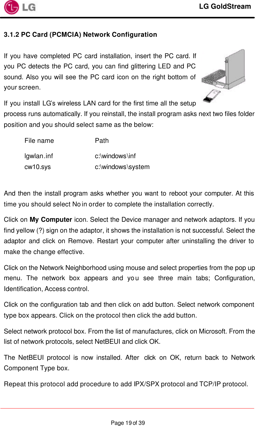     LG GoldStream  Page 19 of 393.1.2 PC Card (PCMCIA) Network Configuration  If you have completed PC card installation, insert the PC card. If you PC detects the PC card, you can find glittering LED and PC sound. Also you will see the PC card icon on the right bottom of your screen. If you install LG’s wireless LAN card for the first time all the setup process runs automatically. If you reinstall, the install program asks next two files folder position and you should select same as the below:  File name    Path               lgwlan.inf    c:\windows\inf cw10.sys    c:\windows\system  And then the install program asks whether you want to reboot your computer. At this time you should select No in order to complete the installation correctly. Click on My Computer icon. Select the Device manager and network adaptors. If you find yellow (?) sign on the adaptor, it shows the installation is not successful. Select the adaptor and click on Remove. Restart your computer after uninstalling the driver to make the change effective. Click on the Network Neighborhood using mouse and select properties from the pop up menu. The network box appears and you see three main tabs; Configuration, Identification, Access control. Click on the configuration tab and then click on add button. Select network component type box appears. Click on the protocol then click the add button. Select network protocol box. From the list of manufactures, click on Microsoft. From the list of network protocols, select NetBEUI and click OK. The NetBEUI protocol is now installed. After  click on OK, return back to Network Component Type box. Repeat this protocol add procedure to add IPX/SPX protocol and TCP/IP protocol. 