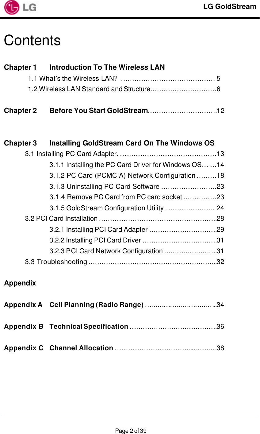     LG GoldStream  Page 2 of 39Contents  Chapter 1 Introduction To The Wireless LAN   1.1 What’s the Wireless LAN? …………………………………… 5 1.2 Wireless LAN Standard and Structure…………………………6  Chapter 2 Before You Start GoldStream………………………….12    Chapter 3 Installing GoldStream Card On The Windows OS  3.1 Installing PC Card Adapter. ….…………………………………13     3.1.1 Installing the PC Card Driver for Windows OS… …14     3.1.2 PC Card (PCMCIA) Network Configuration ………18     3.1.3 Uninstalling PC Card Software …………………….23     3.1.4 Remove PC Card from PC card socket ……………23     3.1.5 GoldStream Configuration Utility …………………. 24  3.2 PCI Card Installation ……………………………………………..28     3.2.1 Installing PCI Card Adapter ………………………….29     3.2.2 Installing PCI Card Driver …………………………….31     3.2.3 PCI Card Network Configuration …………………….31  3.3 Troubleshooting …………………………………………………..32  Appendix  Appendix A Cell Planning (Radio Range) ……………………………..34  Appendix B Technical Specification ………………………………….36  Appendix C Channel Allocation ……………………………..…………38  