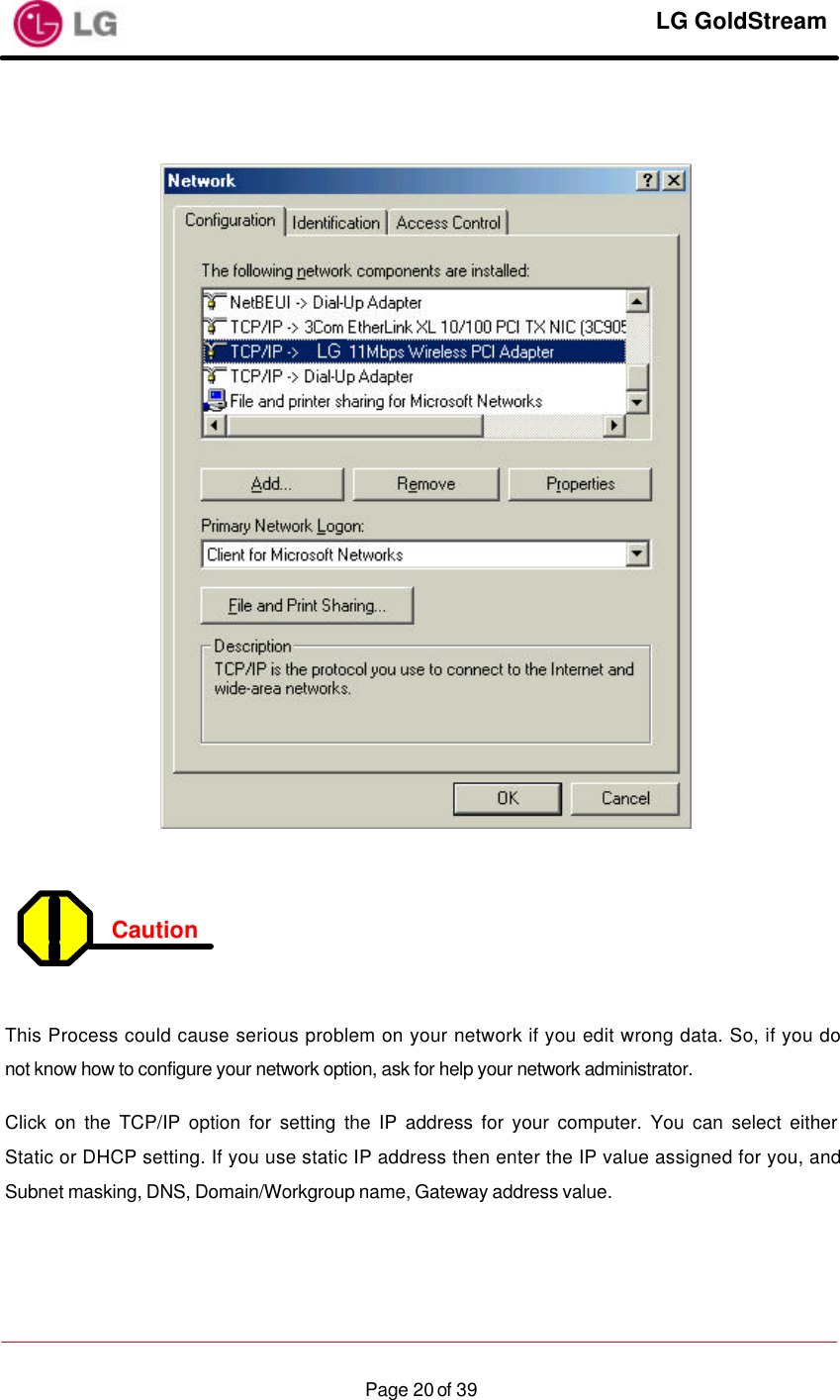     LG GoldStream  Page 20 of 39   Caution    This Process could cause serious problem on your network if you edit wrong data. So, if you do not know how to configure your network option, ask for help your network administrator. Click on the TCP/IP option for setting the IP address for your computer. You can select either Static or DHCP setting. If you use static IP address then enter the IP value assigned for you, and Subnet masking, DNS, Domain/Workgroup name, Gateway address value.  