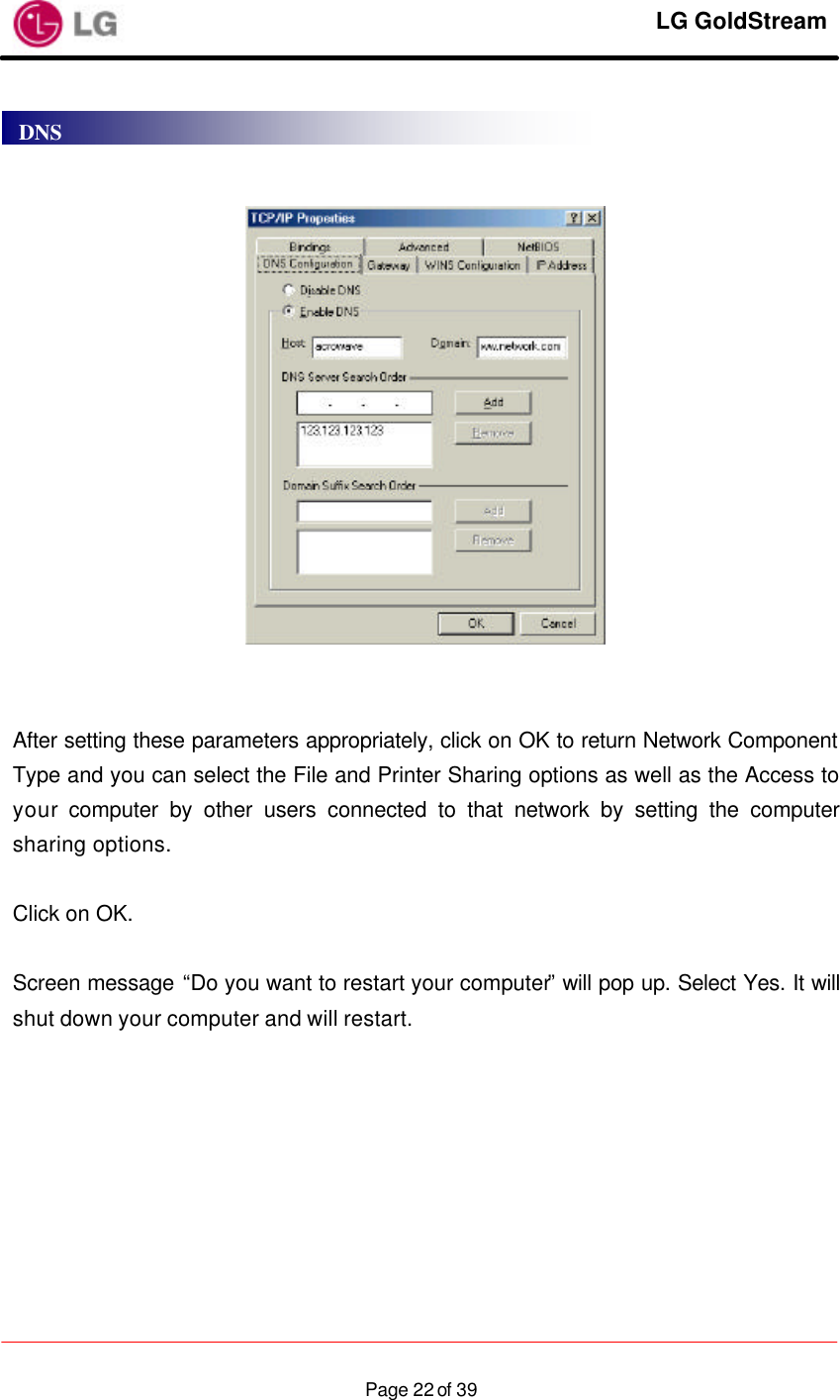     LG GoldStream  Page 22 of 39      After setting these parameters appropriately, click on OK to return Network Component Type and you can select the File and Printer Sharing options as well as the Access to your computer by other users connected to that network by setting the computer sharing options.  Click on OK.  Screen message “Do you want to restart your computer” will pop up. Select Yes. It will shut down your computer and will restart. DNS 