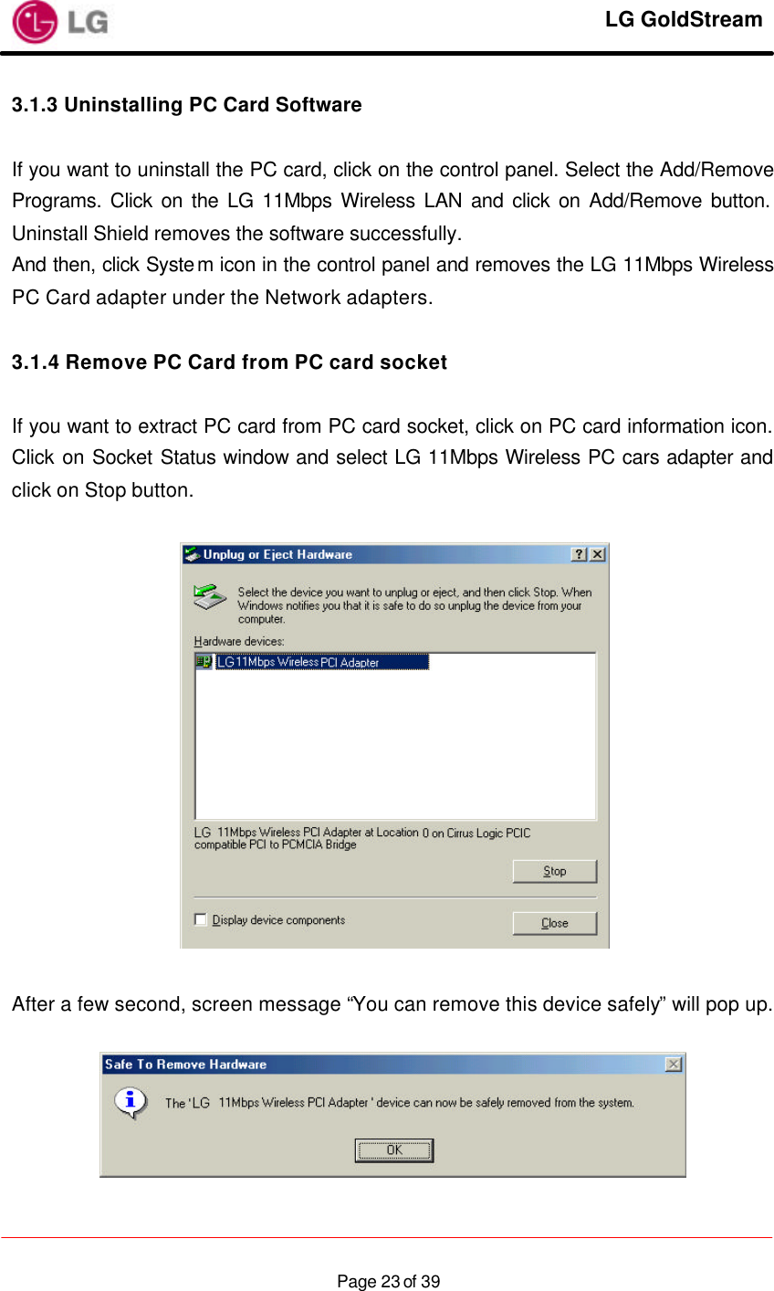     LG GoldStream  Page 23 of 393.1.3 Uninstalling PC Card Software   If you want to uninstall the PC card, click on the control panel. Select the Add/Remove Programs. Click on the LG 11Mbps Wireless LAN and click on Add/Remove button. Uninstall Shield removes the software successfully. And then, click System icon in the control panel and removes the LG 11Mbps Wireless PC Card adapter under the Network adapters.  3.1.4 Remove PC Card from PC card socket  If you want to extract PC card from PC card socket, click on PC card information icon. Click on Socket Status window and select LG 11Mbps Wireless PC cars adapter and click on Stop button.    After a few second, screen message “You can remove this device safely” will pop up.   