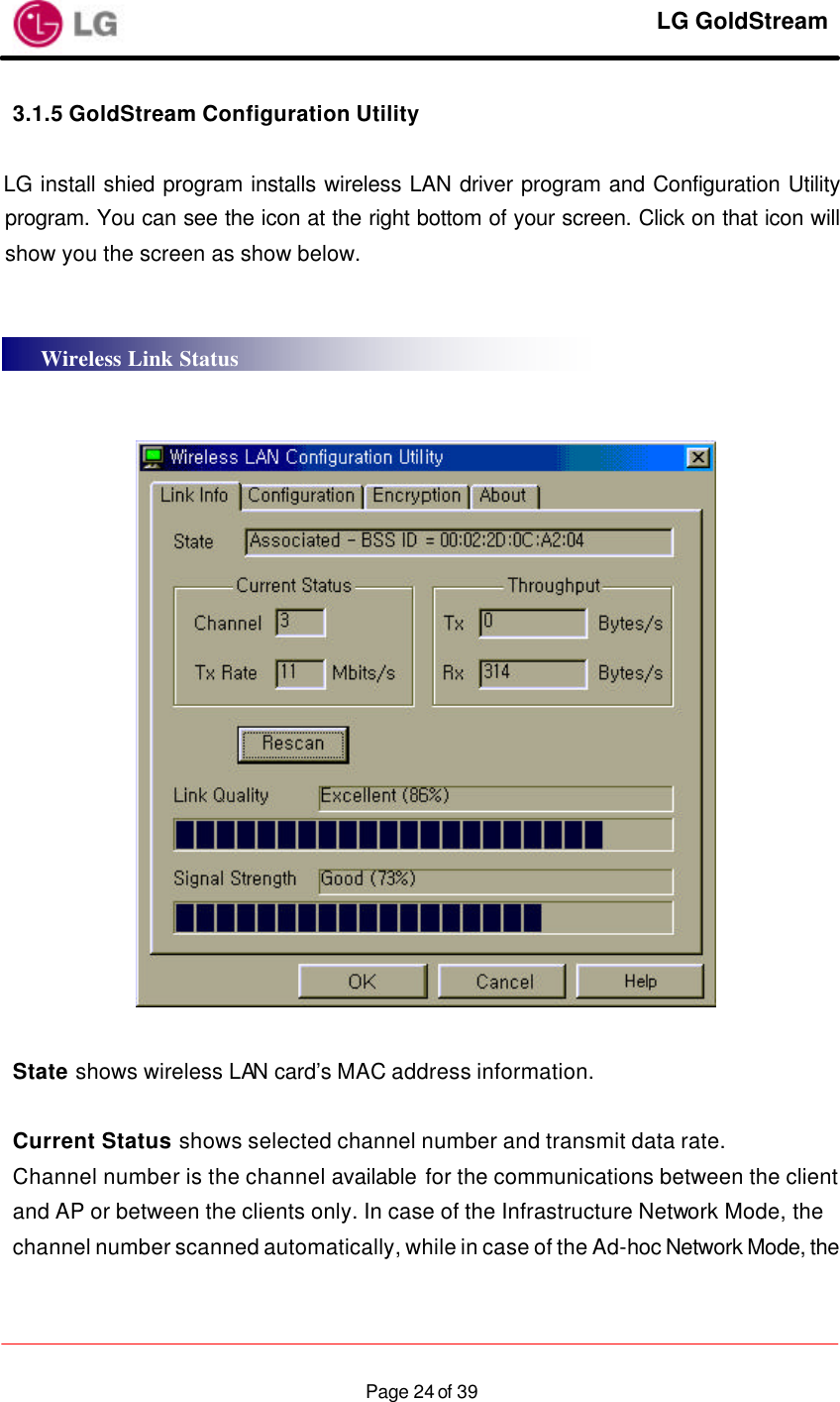     LG GoldStream  Page 24 of 393.1.5 GoldStream Configuration Utility  LG install shied program installs wireless LAN driver program and Configuration Utility program. You can see the icon at the right bottom of your screen. Click on that icon will show you the screen as show below.       State shows wireless LAN card’s MAC address information.  Current Status shows selected channel number and transmit data rate. Channel number is the channel available for the communications between the client and AP or between the clients only. In case of the Infrastructure Network Mode, the channel number scanned automatically, while in case of the Ad-hoc Network Mode, the Wireless Link Status 