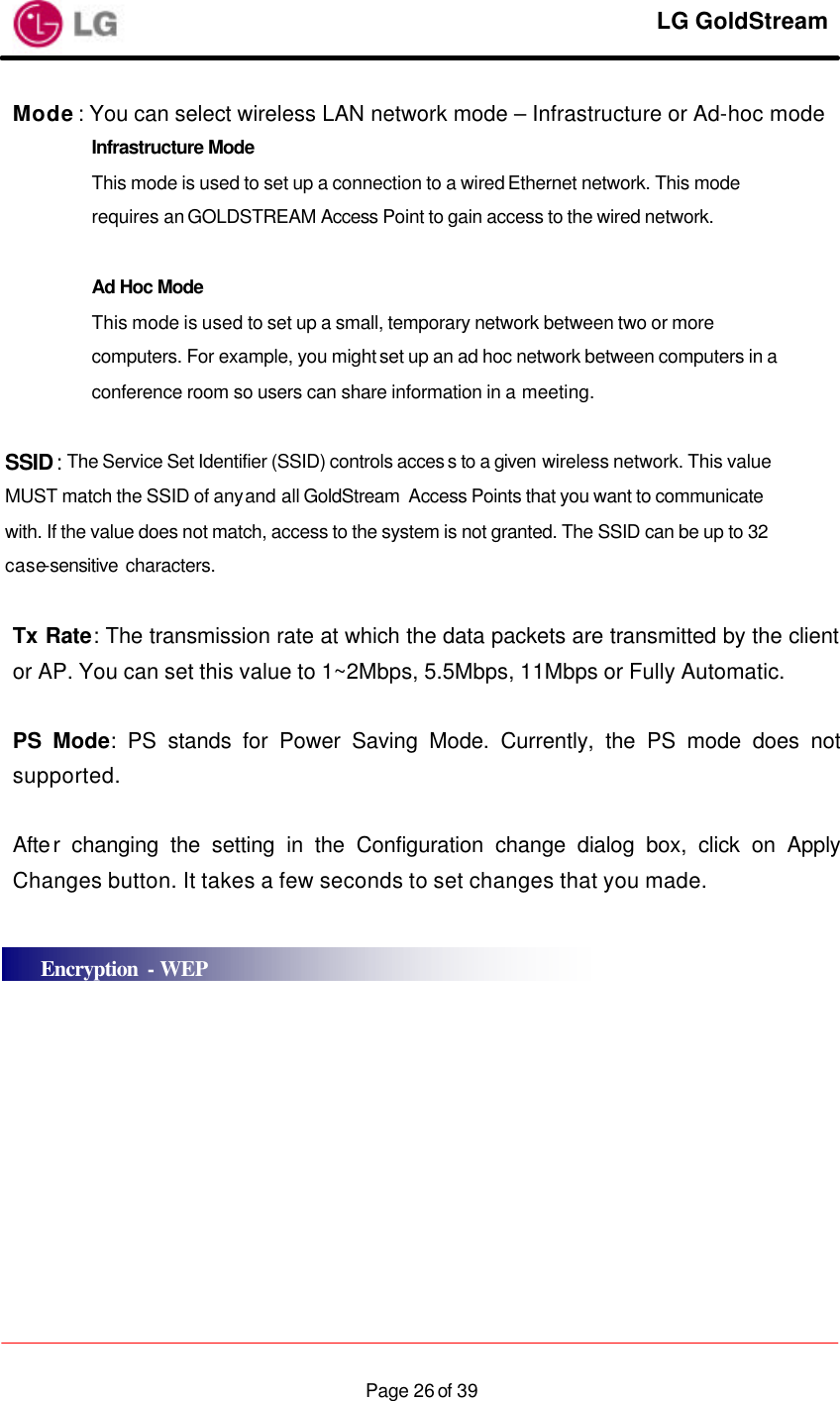     LG GoldStream  Page 26 of 39Mode: You can select wireless LAN network mode – Infrastructure or Ad-hoc mode Infrastructure Mode  This mode is used to set up a connection to a wired Ethernet network. This mode requires an GOLDSTREAM Access Point to gain access to the wired network.  Ad Hoc Mode This mode is used to set up a small, temporary network between two or more computers. For example, you might set up an ad hoc network between computers in a conference room so users can share information in a meeting.  SSID: The Service Set Identifier (SSID) controls acces s to a given wireless network. This value MUST match the SSID of any and all GoldStream  Access Points that you want to communicate  with. If the value does not match, access to the system is not granted. The SSID can be up to 32 case-sensitive  characters.  Tx Rate: The transmission rate at which the data packets are transmitted by the client or AP. You can set this value to 1~2Mbps, 5.5Mbps, 11Mbps or Fully Automatic.  PS Mode: PS stands for Power Saving Mode. Currently, the PS mode does not supported.  After changing the setting in the Configuration change dialog box, click on Apply Changes button. It takes a few seconds to set changes that you made.     Encryption - WEP 