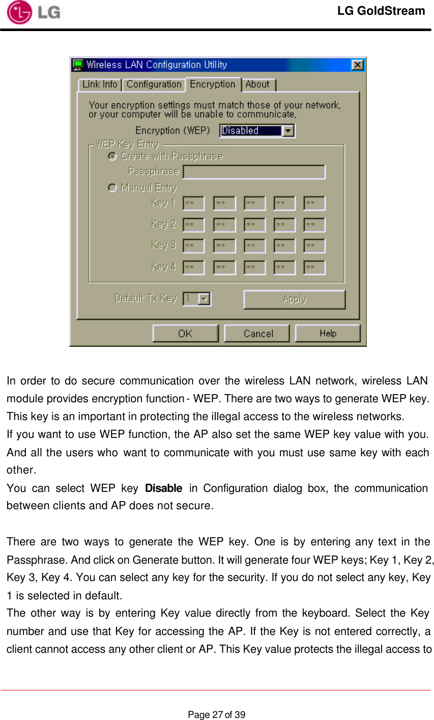     LG GoldStream  Page 27 of 39  In order to do secure communication over the wireless LAN network, wireless LAN module provides encryption function - WEP. There are two ways to generate WEP key. This key is an important in protecting the illegal access to the wireless networks. If you want to use WEP function, the AP also set the same WEP key value with you. And all the users who want to communicate with you must use same key with each other. You can select WEP key Disable in Configuration dialog box, the communication between clients and AP does not secure.  There are two ways to generate the WEP key. One is by entering any text in the Passphrase. And click on Generate button. It will generate four WEP keys; Key 1, Key 2, Key 3, Key 4. You can select any key for the security. If you do not select any key, Key 1 is selected in default. The other way is by entering Key value directly from the keyboard. Select the Key number and use that Key for accessing the AP. If the Key is not entered correctly, a client cannot access any other client or AP. This Key value protects the illegal access to 