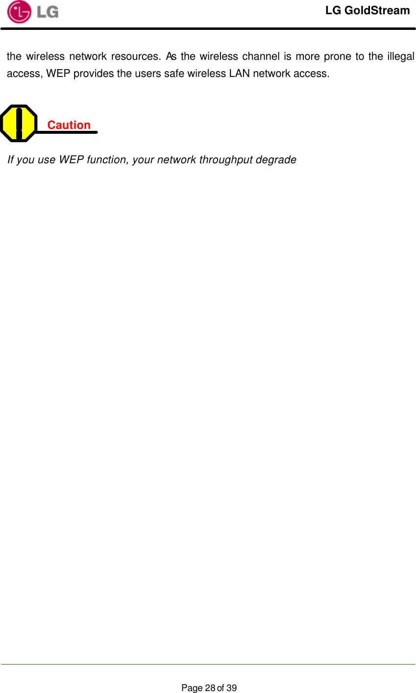     LG GoldStream  Page 28 of 39the wireless network resources. As the wireless channel is more prone to the illegal access, WEP provides the users safe wireless LAN network access.   Caution    If you use WEP function, your network throughput degrade 