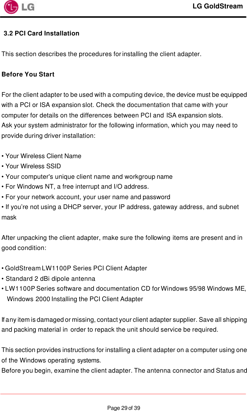     LG GoldStream  Page 29 of 393.2 PCI Card Installation  This section describes the procedures for installing the client adapter.  Before You Start  For the client adapter to be used with a computing device, the device must be equipped with a PCI or ISA expansion slot. Check the documentation that came with your computer for details on the differences between PCI and ISA expansion slots. Ask your system administrator for the following information, which you may need to provide during driver installation:  • Your Wireless Client Name • Your Wireless SSID • Your computer&apos;s unique client name and workgroup name • For Windows NT, a free interrupt and I/O address. • For your network account, your user name and password • If you’re not using a DHCP server, your IP address, gateway address, and subnet mask  After unpacking the client adapter, make sure the following items are present and in good condition:  • GoldStream LW1100P Series PCI Client Adapter • Standard 2 dBi dipole antenna • LW1100P Series software and documentation CD for Windows 95/98 Windows ME, Windows 2000 Installing the PCI Client Adapter  If any item is damaged or missing, contact your client adapter supplier. Save all shipping and packing material in order to repack the unit should service be required.  This section provides instructions for installing a client adapter on a computer using one of the Windows operating systems. Before you begin, examine the client adapter. The antenna connector and Status and 