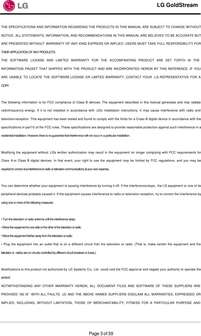     LG GoldStream  Page 3 of 39THE SPECIFICATIONS AND INFORMATION REGARDING THE PRODUCTS IN THIS MANUAL ARE SUBJECT TO CHANGE WITHOUT NOTICE. ALL STATEMENTS, INFORMATION, AND RECOMMENDATIONS IN THIS MANUAL ARE BELIEVED TO BE ACCURATE BUT ARE PRESENTED WITHOUT WARRANTY OF ANY KIND, EXPRESS OR IMPLIED. USERS MUST TAKE FULL RESPONSIBILITY FOR THEIR APPLICATION OF ANY PRODUCTS. THE SOFTWARE LICENSE AND LIMITED WARRANTY FOR THE ACCOMPANYING PRODUCT ARE SET FORTH IN THE INFORMATION PACKET THAT SHIPPED WITH THE PRODUCT AND ARE INCORPORATED HEREIN BY THIS REFERENCE. IF YOU ARE UNABLE TO LOCATE THE SOFTWARE LICENSE OR LIMITED WARRANTY, CONTACT YOUR  LG REPRESENTATIVE FOR A COPY.  The following information is for FCC compliance of Class B devices: The equipment described in this manual generates and may radiate radio-frequency energy. If it is not installed in accordance with  LG’s installation instructions, it may cause interference with radio and television reception. This equipment has been tested and found to comply with the limits for a Class B digital device in accordance with the specifications in part 15 of the FCC rules. These specifications are designed to provide reasonable protection against such interference in a residential installation. However, there is no guarantee that interference will not occur in a particular installation.  Modifying the equipment without LG’s written authorization may result in the equipment no longer complying with FCC requirements for Class A or Class B digital devices. In that event, your right to use the equipment may be limited by FCC regulations, and you may be required to correct any interference to radio or television communications at your own expense.  You can determine whether your equipment is causing interference by turning it off. If the interference stops,  the LG equipment or one of its peripheral devices probably caused it. If the equipment causes interference to radio or television reception, try to correct the interference by using one or more of the following measures:  • Turn the television or radio antenna until the interference stops. • Move the equipment to one side or the other of the television or radio. • Move the equipment farther away from the television or radio. • Plug the equipment into an outlet that is on a different circuit from the television or radio. (That is, make certain the equipment and the television or  radios are on circuits controlled by different circuit breakers or fuses.)  Modifications to this product not authorized by LG Systems Co., Ltd. could void the FCC approval and negate your authority to operate the product. NOTWITHSTANDING ANY OTHER WARRANTY HEREIN, ALL DOCUMENT FILES AND SOFTWARE OF THESE SUPPLIERS ARE PROVIDED “AS IS”  WITH ALL FAULTS. LG AND THE ABOVE-NAMED SUPPLIERS DISCLAIM ALL WARRANTIES, EXPRESSED OR IMPLIED, INCLUDING, WITHOUT LIMITATION, THOSE OF MERCHANTABILITY, FITNESS FOR A PARTICULAR PURPOSE AND 