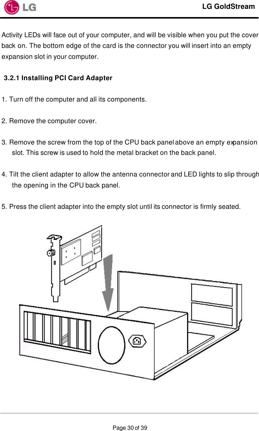     LG GoldStream  Page 30 of 39Activity LEDs will face out of your computer, and will be visible when you put the cover back on. The bottom edge of the card is the connector you will insert into an empty expansion slot in your computer.  3.2.1 Installing PCI Card Adapter  1. Turn off the computer and all its components.  2. Remove the computer cover.  3. Remove the screw from the top of the CPU back panel above an empty expansion slot. This screw is used to hold the metal bracket on the back panel.  4. Tilt the client adapter to allow the antenna connector and LED lights to slip through the opening in the CPU back panel.  5. Press the client adapter into the empty slot until its connector is firmly seated.    