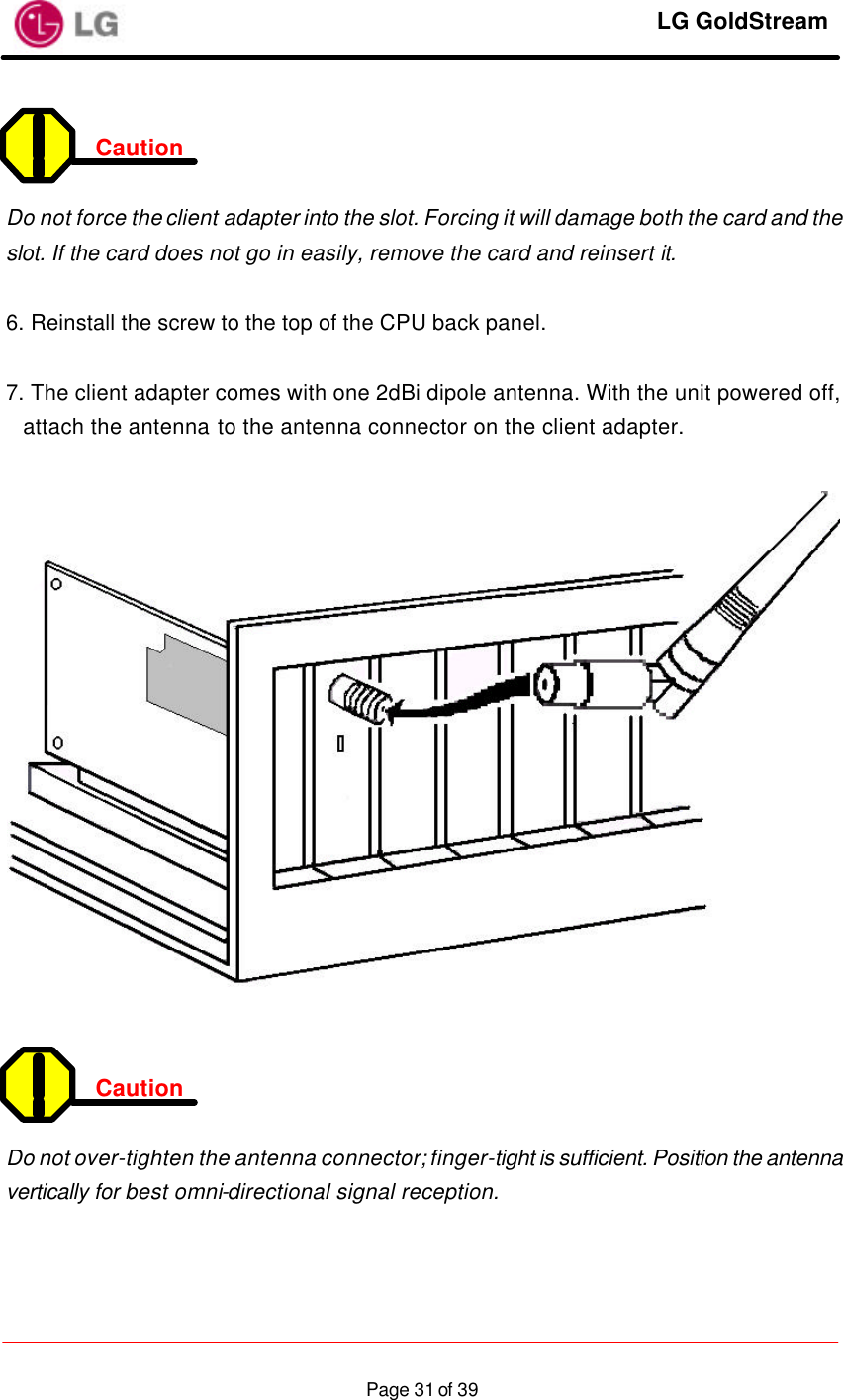     LG GoldStream  Page 31 of 39 Caution    Do not force the client adapter into the slot. Forcing it will damage both the card and the slot. If the card does not go in easily, remove the card and reinsert it.  6. Reinstall the screw to the top of the CPU back panel.  7. The client adapter comes with one 2dBi dipole antenna. With the unit powered off, attach the antenna to the antenna connector on the client adapter.     Caution    Do not over-tighten the antenna connector; finger-tight is sufficient. Position the antenna vertically for best omni-directional signal reception.   