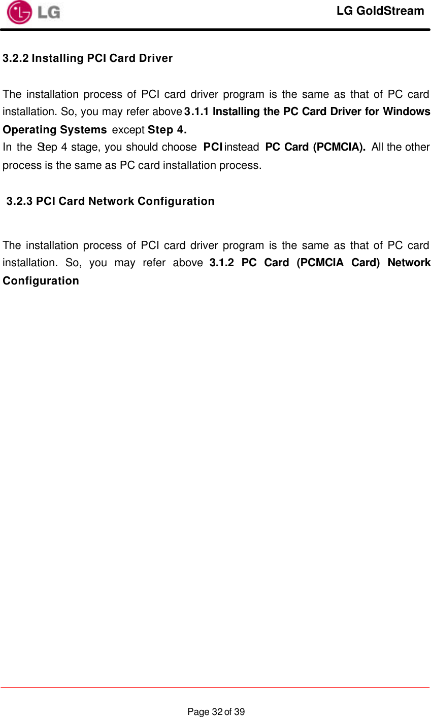     LG GoldStream  Page 32 of 393.2.2 Installing PCI Card Driver  The installation process of PCI card driver program is the same as that of PC card installation. So, you may refer above 3.1.1 Installing the PC Card Driver for Windows Operating Systems except Step 4. In the Step 4 stage, you should choose  PCI instead  PC Card (PCMCIA). All the other process is the same as PC card installation process.  3.2.3 PCI Card Network Configuration  The installation process of PCI card driver program is the same as that of PC card installation. So, you may refer above 3.1.2 PC Card (PCMCIA Card) Network Configuration     