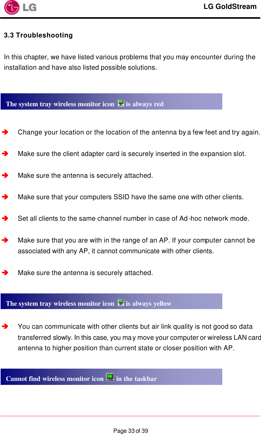     LG GoldStream  Page 33 of 393.3 Troubleshooting  In this chapter, we have listed various problems that you may encounter during the installation and have also listed possible solutions.        â Change your location or the location of the antenna by a few feet and try again.  â Make sure the client adapter card is securely inserted in the expansion slot.  â Make sure the antenna is securely attached.  â Make sure that your computers SSID have the same one with other clients.  â Set all clients to the same channel number in case of Ad-hoc network mode.  â Make sure that you are with in the range of an AP. If your computer cannot be associated with any AP, it cannot communicate with other clients.  â Make sure the antenna is securely attached.     â You can communicate with other clients but air link quality is not good so data transferred slowly. In this case, you may move your computer or wireless LAN card antenna to higher position than current state or closer position with AP.     The system tray wireless monitor icon   is always redThe system tray wireless monitor icon   is always yellowCannot find wireless monitor icon   in the taskbar 